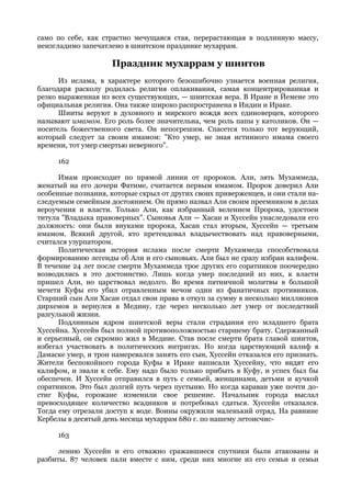 само по себе, как страстно мечущаяся стая, перерастающая в подлинную массу,
неизгладимо запечатлено в шиитском празднике мухаррам.

                     Праздник мухаррам у шиитов
      Из ислама, в характере которого безошибочно узнается военная религия,
благодаря расколу родилась религия оплакивания, самая концентрированная и
резко выраженная из всех существующих, — шиитская вера. В Иране и Йемене это
официальная религия. Она также широко распространена в Индии и Ираке.
      Шииты веруют в духовного и мирского вождя всех единоверцев, которого
называют имамом. Его роль более значительна, чем роль папы у католиков. Он —
носитель божественного света. Он непогрешим. Спасется только тот верующий,
который следует за своим имамом: "Кто умер, не зная истинного имама своего
времени, тот умер смертью неверного".

     162

      Имам происходит по прямой линии от пророков. Али, зять Мухаммеда,
женатый на его дочери Фатиме, считается первым имамом. Пророк доверил Али
особенные познания, которые скрыл от других своих приверженцев, и они стали на-
следуемым семейным достоянием. Он прямо назвал Али своим преемником в делах
вероучения и власти. Только Али, как избранный велением Пророка, удостоен
титула "Владыка правоверных". Сыновья Али — Хасан и Хуссейн унаследовали его
должность: они были внуками пророка, Хасан стал вторым, Хуссейн — третьим
имамом. Всякий другой, кто претендовал владычествовать над правоверными,
считался узурпатором.
      Политическая история ислама после смерти Мухаммеда способствовала
формированию легенды об Али и его сыновьях. Али был не сразу избран калифом.
В течение 24 лет после смерти Мухаммеда трое других его соратников поочередно
возводились в это достоинство. Лишь когда умер последний из них, к власти
пришел Али, но царствовал недолго. Во время пятничной молитвы в большой
мечети Куфы его убил отравленным мечом один из фанатичных противников.
Старший сын Али Хасан отдал свои права в откуп за сумму в несколько миллионов
дирхемов и вернулся в Медину, где через несколько лет умер от последствий
разгульной жизни.
      Подлинным ядром шиитской веры стали страдания его младшего брата
Хуссейна. Хуссейн был полной противоположностью старшему брату. Сдержанный
и серьезный, он скромно жил в Медине. Став после смерти брата главой шиитов,
избегал участвовать в политических интригах. Но когда царствующий калиф в
Дамаске умер, и трон намеревался занять его сын, Хуссейн отказался его признать.
Жители беспокойного города Куфы в Ираке написали Хуссейну, что видят его
калифом, и звали к себе. Ему надо было только прибыть в Куфу, и успех был бы
обеспечен. И Хуссейн отправился в путь с семьей, женщинами, детьми и кучкой
соратников. Это был долгий путь через пустыню. Но когда караван уже почти до-
стиг Куфы, горожане изменили свое решение. Начальник города выслал
превосходящее количество всадников и потребовал сдаться. Хуссейн отказался.
Тогда ему отрезали доступ к воде. Воины окружили маленький отряд. На равнине
Кербелы в десятый день месяца мухаррам 680 г. по нашему летоисчис-

     163

      лению Хуссейн и его отважно сражавшиеся спутники были атакованы и
разбиты. 87 человек пали вместе с ним, среди них многие из его семьи и семьи
 