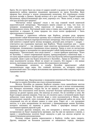 брата. На его трупе было 33 следа от ударов копий и 34 раны от мечей. Командир
вражеского войска приказал всадникам проскакать по трупу Хуссейна. Внук
пророка был втоптан в землю лошадиными копытами. Его отрезанную голову
послали калифу в Дамаск. Калиф воткнул ей в рот свой посох. Старый соратник
Мухаммеда, присутствовавший при этом, упрекнул его: "Вынь посох, я видел, как
этот рот целовал рот пророка".
      "Несчастья семьи пророка" стали с тех пор главной темой шиитской
вероучительной литературы. "Настоящего шиита узнают по тому, что тело его
изнурено воздержанием, губы пересохли от жажды, а глаза опухли от
беспрерывного плача. Настоящий шиит нищ и гоним, как семейство, за которое он
предстоит и страдает. В семье пророка это стало почти профессией — быть
преследуемым и гонимым".
      Начиная с горестного события при Кербеле, история рода пророка
представляет собой бесконечную хронику мук и гонений. Изложение их в поэзии и
прозе составило богатую мартирологическую литературу. Они стали поводом собра-
ний шиитов в первой трети месяца мухаррам, десятый день которого — ашура —
отмечается как годовщина трагедии при Кербеле. "Наши памятные дни — наши
траурные встречи", — так завершает один шиитски настроенный князь свое сти-
хотворение, посвященное страданиям семьи пророка. Траур и плач по несчастьям
семейства алидов и мученикам его представляют собой единственное дело истинно
верующего. "Трогательней, чем слезы шиита", — гласит арабское присловье. "Плач
по Хуссейну, — пишет современный индиец, принадлежащий к шиитской вере, —
это цена нашей жизни и нашей души; без этого мы были бы неблагодарнейшими из
созданий. Даже в раю мы будем печалиться о Хуссейне... Траур по Хуссейну — это
знак подлинности ислама. Шиит не может не плакать. Его сердце — это живая
могила, настоящая могила для головы обезглавленного мученика".
      Переживание личности и судьбы Хуссейна представляет собой
эмоциональное ядро веры. Это главный источник, из которого струится
религиозный опыт. Его смерть истолкована как принесение себя в жертву, через его
страдания святые

     164

      достигают рая. Представление о посреднике изначально было чуждо исламу.
В шиизме со смерти Хуссейна оно стало господствующим.
      Могила Хуссейна на равнине Кербелы издавна стала важнейшим местом
паломничества шиитов. Ее окружают 4000 ангелов, днем и ночью оплакивающих
его. Каждого паломника, откуда бы он ни пришел, они провожают до самой
границы. Кто поклонится этой могиле, получает большие преимущества. На него
никогда не рухнет крыша дома. Он никогда не утонет. Он не погибнет в огне. Не
будет пожран дикими зверями. Тому же, кто молится здесь с истинной верой, будет
добавлено годов жизни. Он получит фору в 1000 паломничеств в Мекку, 1000
мученических смертей, 1000 голодных дней, 1000 отпущений рабов на волю. На
следующий год его не обуяют дьявол и злые духи. Умрет он — его похоронят
ангелы, и в день воскрешения он восстанет с приверженцами имама Хуссейна,
которого опознают по знамени в руках. Имам с триумфом поведет своих
паломников прямой дорогой в рай.
      Согласно другому поверью, все, кто похоронен у могилы имама, в день
воскрешения не будут подвергнуты проверке, как бы они ни грешили в жизни, а
прямо с погребальных полотен будут закинуты в рай, где ангелы встретят их
приветственными рукопожатиями.
      Поэтому старые шииты переселяются в Кербелу, чтобы здесь умереть.
Другие, живущие на большом удалении от священного города, завещают
 