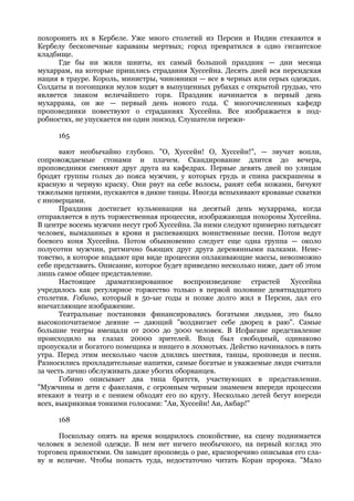 похоронить их в Кербеле. Уже много столетий из Персии и Индии стекаются в
Кербелу бесконечные караваны мертвых; город превратился в одно гигантское
кладбище.
      Где бы ни жили шииты, их самый большой праздник — дни месяца
мухаррам, на которые пришлись страдания Хуссейна. Десять дней вся персидская
нация в трауре. Король, министры, чиновники — все в черных или серых одеждах.
Солдаты и погонщики мулов ходят в выпущенных рубахах с открытой грудью, что
является знаком величайшего горя. Праздник начинается в первый день
мухаррама, он же — первый день нового года. С многочисленных кафедр
проповедники повествуют о страданиях Хуссейна. Все изображается в под-
робностях, не упускается ни один эпизод. Слушатели пережи-

     165

       вают необычайно глубоко. "О, Хуссейн! О, Хуссейн!", — звучат вопли,
сопровождаемые стонами и плачем. Скандирование длится до вечера,
проповедники сменяют друг друга на кафедрах. Первые девять дней по улицам
бродят группы голых до пояса мужчин, у которых грудь и спина раскрашены в
красную и черную краску. Они рвут на себе волосы, ранят себя ножами, бичуют
тяжелыми цепями, пускаются в дикие танцы. Иногда вспыхивают кровавые схватки
с иноверцами.
       Праздник достигает кульминации на десятый день мухаррама, когда
отправляется в путь торжественная процессия, изображающая похороны Хуссейна.
В центре восемь мужчин несут гроб Хуссейна. За ними следуют примерно пятьдесят
человек, вымазанных в крови и распевающих воинственные песни. Потом ведут
боевого коня Хуссейна. Потом обыкновенно следует еще одна группа — около
полусотни мужчин, ритмично бьющих друг друга деревянными палками. Неис-
товство, в которое впадают при виде процессии оплакивающие массы, невозможно
себе представить. Описание, которое будет приведено несколько ниже, дает об этом
лишь самое общее представление.
       Настоящее драматизированное воспроизведение страстей Хуссейна
учредилось как регулярное торжество только в первой половине девятнадцатого
столетия. Гобино, который в 50-ые годы и позже долго жил в Персии, дал его
впечатляющее изображение.
       Театральные постановки финансировались богатыми людьми, это было
высокопочитаемое деяние — дающий "воздвигает себе дворец в раю". Самые
большие театры вмещали от 2000 до 3000 человек. В Исфагане представление
происходило на глазах 20000 зрителей. Вход был свободный, одинаково
пропускали и богатого помещика и нищего в лохмотьях. Действо начиналось в пять
утра. Перед этим несколько часов длились шествия, танцы, проповеди и песни.
Разносились прохладительные напитки, самые богатые и уважаемые люди считали
за честь лично обслуживать даже убогих оборванцев.
       Гобино описывает два типа братств, участвующих в представлении.
"Мужчины и дети с факелами, с огромным черным знаменем впереди процессии
втекают в театр и с пением обходят его по кругу. Несколько детей бегут впереди
всех, выкрикивая тонкими голосами: "Аи, Хуссейн! Аи, Акбар!"

     168

      Поскольку опять на время воцарилось спокойствие, на сцену поднимается
человек в зеленой одежде. В нем нет ничего необычного, на первый взгляд это
торговец пряностями. Он заводит проповедь о рае, красноречиво описывая его сла-
ву и величие. Чтобы попасть туда, недостаточно читать Коран пророка. "Мало
 