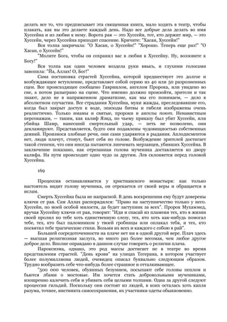 делать все то, что предписывает эта священная книга, мало ходить в театр, чтобы
плакать, как вы это делаете каждый день. Надо все добрые дела делать во имя
Хуссейна и из любви к нему. Ворота рая — это Хуссейн, тот, кто держит мир, — это
Хуссейн, через Хуссейна приходит спасение. Кричите: "Хасан, Хуссейн!"
       Вся толпа закричала: "О Хасан, о Хуссейн!" "Хорошо. Теперь еще раз!" "О
Хасан, о Хуссейн!"
       "Молите Бога, чтобы он сохранил вас в любви к Хуссейну. Ну, воззовите к
Богу!"
       Вся толпа как один человек воздела руки ввысь, и глухими голосами
завопила: "Йа, Аллах! О, Бог!"
       Сама постановка страстей Хуссейна, которой предшествует это долгое и
возбуждающее вступление, представляет собой серию из 40 или 50 разрозненных
сцен. Все происходящее сообщено Гавриилом, ангелом Пророка, или увидено во
сне, а потом разыграно на сцене. Что именно должно произойти, зрители и так
знают, дело не в напряженном драматизме, как мы его понимаем, — дело в
абсолютном соучастии. Все страдания Хуссейна, муки жажды, преследовавшие его,
когда был закрыт доступ к воде, эпизоды битвы и гибели изображены очень
реалистично. Только имамы и святые, пророки и ангелы поют. Ненавистным
персонажам, — таким, как калиф Язид, по чьему приказу был убит Хуссейн, или
убийца Шамр, нанесший смертельный удар, — петь не позволено, они
декламируют. Представляется, будто они подавлены чудовищностью собственных
деяний. Произнося злобные речи, они сами ударяются в рыдания. Аплодисментов
нет, люди плачут, стонут, бьют себя по голове. Возбуждение зрителей достигает
такой степени, что они иногда пытаются линчевать мерзавцев, убивших Хуссейна. В
заключение показано, как отрезанная голова мученика доставляется ко двору
калифа. На пути происходит одно чудо за другим. Лев склоняется перед головой
Хуссейна.

     169

      Процессия останавливается у христианского монастыря: как только
настоятель видит голову мученика, он отрекается от своей веры и обращается в
ислам.
      Смерть Хуссейна была не напрасной. В день воскрешения ему будут доверены
ключи от рая. Сам Аллах распорядился: "Право на заступничество только у него.
Хуссейн, по моей особой милости, да будет заступник за всех". Пророк Мухаммед,
вручая Хуссейну ключи от рая, говорит: "Иди и спасай из пламени тех, кто в жизни
своей пролил по тебе хоть единственную слезу, тех, кто хоть как-нибудь помогал
тебе, тех, кто был паломником у твоей гробницы или оплакал тебя, и тех, кто
посвятил тебе трагические стихи. Возьми их всех и каждого с собою в рай".
      Большей сосредоточенности на плаче нет ни в одной другой вере. Плач здесь
— высшая религиозная заслуга, во много раз более весомая, чем любое другое
доброе дело. Вполне оправдано в данном случае говорить о религии плача.
      Пароксизма, однако, это род массы достигает не в театре во время
представления страстей. "День крови" на улицах Тегерана, в котором участвует
более полумиллиона людей, очевидец описал буквально следующим образом.
Трудно вообразить себе что-нибудь более страшное и отталкивающее.
      "500 000 человек, обуянных безумием, посыпают себе головы пеплом и
бьются лбами о мостовые. Им хочется стать добровольными мучениками,
изощренно калечить себя и убивать себя целыми толпами. Одна за другой следуют
процессии гильдий. Поскольку они состоят из людей, в коих осталась хоть капля
разума, точнее, инстинкта самосохранения, их участники одеты обыкновенно.
 