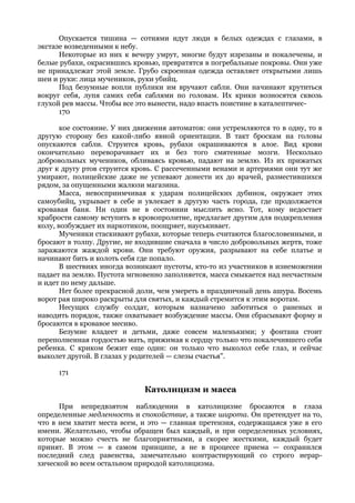 Опускается тишина — сотнями идут люди в белых одеждах с глазами, в
экстазе возведенными к небу.
      Некоторые из них к вечеру умрут, многие будут изрезаны и покалечены, и
белые рубахи, окрасившись кровью, превратятся в погребальные покровы. Они уже
не принадлежат этой земле. Грубо скроенная одежда оставляет открытыми лишь
шеи и руки: лица мучеников, руки убийц.
      Под безумные вопли публики им вручают сабли. Они начинают крутиться
вокруг себя, лупя самих себя саблями по головам. Их крики возносятся сквозь
глухой рев массы. Чтобы все это вынести, надо впасть поистине в каталептичес-
      170

       кое состояние. У них движения автоматов: они устремляются то в одну, то в
другую сторону без какой-либо явной ориентации. В такт броскам на головы
опускаются сабли. Струится кровь, рубахи окрашиваются в алое. Вид крови
окончательно переворачивает их и без того смятенные мозги. Несколько
добровольных мучеников, обливаясь кровью, падают на землю. Из их прижатых
друг к другу ртов струится кровь. С рассеченными венами и артериями они тут же
умирают, полицейские даже не успевают донести их до врачей, разместившихся
рядом, за опущенными жалюзи магазина.
       Масса, невосприимчивая к ударам полицейских дубинок, окружает этих
самоубийц, укрывает в себе и увлекает в другую часть города, где продолжается
кровавая баня. Ни один не в состоянии мыслить ясно. Тот, кому недостает
храбрости самому вступить в кровопролитие, предлагает другим для подкрепления
колу, возбуждает их наркотиком, поощряет, науськивает.
       Мученики стаскивают рубахи, которые теперь считаются благословенными, и
бросают в толпу. Другие, не входившие сначала в число добровольных жертв, тоже
заражаются жаждой крови. Они требуют оружия, разрывают на себе платье и
начинают бить и колоть себя где попало.
       В шествиях иногда возникают пустоты, кто-то из участников в изнеможении
падает на землю. Пустота мгновенно заполняется, масса смыкается над несчастным
и идет по нему дальше.
       Нет более прекрасной доли, чем умереть в праздничный день ашура. Восемь
ворот рая широко раскрыты для святых, и каждый стремится к этим воротам.
       Несущих службу солдат, которым назначено заботиться о раненых и
наводить порядок, также охватывает возбуждение массы. Они сбрасывают форму и
бросаются в кровавое месиво.
       Безумие владеет и детьми, даже совсем маленькими; у фонтана стоит
переполненная гордостью мать, прижимая к сердцу только что покалечившего себя
ребенка. С криком бежит еще один: он только что выколол себе глаз, и сейчас
выколет другой. В глазах у родителей — слезы счастья".

     171

                              Католицизм и масса
      При непредвзятом наблюдении в католицизме бросаются в глаза
определенные медленность и спокойствие, а также широта. Он претендует на то,
что в нем хватит места всем, и это — главная претензия, содержащаяся уже в его
имени. Желательно, чтобы обращен был каждый, и при определенных условиях,
которые можно счесть не благоприятными, а скорее жесткими, каждый будет
принят. В этом — в самом принципе, а не в процессе приема — сохранился
последний след равенства, замечательно контрастирующий со строго иерар-
хической во всем остальном природой католицизма.
 