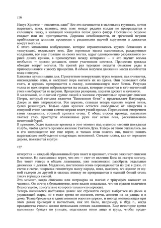 176

Иисус Христос — спаситель наш!" Все это начинается в маленьких группках, потом
нарастает, пока, наконец, весь пояс между рядами солдат не превращается в
сплошную гонку, в кипящий мчащийся поток диких фигур. Постепенно безумие
спадает или же приглушается. Дорожка освобождается, от греческой церкви
приближается длинная процессия с расшитыми парчой хоругвями и движется
вокруг могилы.
С этого мгновения возбуждение, которое ограничивалось кругом бегающих и
танцующих, охватывает всех. Две огромные массы паломников, разделенные
солдатами, все еще стоящие на своих местах, вдруг одновременно разражаются се-
рией диких криков, в промежутках между которыми — и это звучит весьма
необычно — можно услышать пение участников шествия. Процессия трижды
обходит вокруг могилы. На третий раз турецкие солдаты смыкают ряды и
присоединяются к хвосту процессии. В одном могучем движении масса колеблется
взад и вперед.
Близится кульминация дня. Присутствие неверующих турок мешает, как считается,
нисхождению огня, и наступает пора выгнать их из храма. Они позволяют себя
гнать, и церковь превращается в свалку, напоминающую поле битвы. Ревущая
толпа со всех сторон набрасывается на солдат, которые стекаются в юго-восточный
угол и выбираются из церкви. Процессия разорвана, хоругви дрожат и качаются.
В маленькой, но плотной группе людей в часовню стремительно проходит епископ
Петры, который сегодня является "Епископом Огня" и представляет Патриарха.
Двери за ним закрываются. Вся церковь, ставшая теперь единым морем голов,
гулко резонирует. Только один кусочек остается свободным: от отверстия в
северной стене часовни к стене церкви ведет узкий проход. Перед самим отверстием
стоит священник, готовый принять огонь. С обеих сторон прохода, насколько
хватает глаз, простерты обнаженные руки как ветви леса, раскачиваемого
неистовой бурей.
В прежние, более наивные времена в этот момент под куполом часовни появлялся
голубь, чтобы сделать зримым явление Святого Духа. Теперь от этого отказались, но
в его нисхождение все еще верят, и только если знаешь это, можно понять
нарастающее возбуждение следующих мгновений. Светлое пламя, как от горящего
дерева, появляется внутри

177

отверстия — каждый образованный грек знает и признает, что его зажигает епископ
в часовне. Но паломники верят, что это — свет от явления Бога на святую могилу.
Все тонет теперь в общем ликовании, уже невозможно разобрать отдельные
движения и детали. Медленно, постепенно огонь перекидывается из рук в руки, от
свечи к свече, покрывая гигантскую массу народа, пока, наконец, все здание от од-
ной галереи до другой и сплошь понизу не превращается в единый белый огонь
тысяч горящих свечей.
Это момент, когда епископа или патриарха на плечах с триумфом выносят из
часовни. Он почти в беспамятстве, всем видом показывая, что он сражен величием
Всемогущего, присутствие которого только что пережил.
Теперь начинается настоящая давка: все стремятся скорее выбраться из дыма и
удушающей жары, но в тоже время не погасить свечи, донести их на улицы и в
дома. Толпа бросается к единственным воротам церкви, и иногда возникающая при
этом давка приводит к несчастьям, как это было, например, в 1834 г., когда
празднества стоили жизни нескольким сотням паломников. Еще некоторое время
паломники бродят по улицам, подставляя огню лицо и грудь, чтобы проде-
 