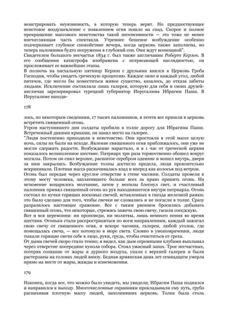 монстрировать неуязвимость, в которую теперь верят. Но предшествующее
неистовое воодушевление с появлением огня пошло на спад. Скорое и полное
прекращение массового неистовства такой интенсивности — это тоже не менее
впечатляющая часть спектакля. Утреннее бешеное возбуждение особенно
подчеркивает глубокое спокойствие вечера, когда церковь также заполнена, но
теперь паломники будто погружены в глубокий сон. Они ждут всенощной".
Свидетелем большого несчастья 1834 г. был также англичанин Роберт Керзон. В
его сообщении катастрофа изображена с потрясающей наглядностью, он
прослеживает ее важнейшие этапы.
В полночь на пасхальную пятницу Керзон с друзьями явился в Церковь Гроба
Господня, чтобы увидеть греческую процессию. Каждое окно и каждый угол, любой
пятачок, где могло бы поместиться живое существо, казалось, до отказа забиты
людьми. Исключение составляла лишь галерея, которую для себя и своих друзей-
англичан зарезервировал турецкий губернатор Иерусалима Ибрагим Паша. В
Иерусалиме находи-

178

лось, по некоторым сведениям, 17 тысяч паломников, и почти все пришли в церковь
встретить священный огонь.
Утром наступившего дня солдаты пробили в толпе дорогу для Ибрагима Паши.
Встреченный дикими криками, он занял место на галерее.
"Люди постепенно приходили в неистовство. Они простояли в этой массе целую
ночь, силы их были на исходе. Явление священного огня приближалось, они уже не
могли сдержать радости. Возбуждение нарастало, и в 1 час от греческой церкви
показалось великолепное шествие. Патриарх три раза торжественно обошел вокруг
могилы. Потом он снял верхнее, расшитое серебром одеяние и вошел внутрь, двери
за ним закрылись. Возбуждение толпы достигло предела, люди пронзительно
вскрикивали. Плотная масса раскачивалась взад и вперед как колосья под ветром.
Огонь был передан через круглое отверстие в стене часовни. Солдаты провели к
этому месту человека, заплатившего больше всех за право принять огонь. На
мгновение воцарилось молчание, затем у могилы блеснул свет, и счастливый
паломник принял священный огонь из рук находившегося внутри патриарха. Огонь
состоял из кучки горящих восковых свечей, вставленных в гнезда железной рамки;
это было сделано для того, чтобы свечки не сломались и не погасли в толпе. Сразу
разразилось настоящее сражение. Все с таким рвением бросились добывать
священный огонь, что некоторые, стремясь зажечь свою свечу, гасили соседскую.
Вот и вся церемония: ни проповеди, ни молитвы, лишь немного пения во время
шествия. Огоньки стали распространяться по всем направлениям, каждый зажигал
свою свечу от священного огня, и вскоре часовня, галереи, любой уголок, где
помещалась свеча, — все потонуло в море света. Словно в умопомрачении, люди
тыкали горящие свечи себе в лицо, руки, грудь, чтобы очиститься от греха.
От дыма свечей скоро стало темно; я видел, как дым огромными клубами выплывал
через отверстие посередине купола собора. Стоял ужасный запах. Трое несчастных,
потеряв сознание от жары и дурного воздуха, упали с верхней галереи и были
растерзаны на головах людей внизу. Бедная армянская дама лет семнадцати умерла
прямо на месте от жары, жажды и изнеможения.

179

Наконец, когда все, что можно было увидеть, мы увидели, Ибрагим Паша поднялся
и направился к выходу. Многочисленные охранники прокладывали ему путь, грубо
распихивая плотную массу людей, заполнивших церковь. Толпа была столь
 