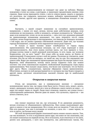 Страх перед прикосновением не покидает нас даже на публике. Манера
поведения в толпе на улице, в ресторане, в транспорте продиктована именно этим
страхом. Даже когда приходится стоять с кем-то совсем рядом, видеть и ощущать
его вплотную, мы стараемся, насколько можно, избежать прикосновений. Если
наоборот, значит, другой нам приятен, и инициатива сближения исходит от нас
самих.

      19

      Быстрота, с какой следует извинение за случайное прикосновение,
напряжение, с каким его ждут, резкая, иногда даже действенная реакция, если
извинения не последовало, злоба и ненависть, которые изливаются на "обидчика",
даже если неизвестно, точно ли он им является, — весь этот узел душевных реакций
на прикосновение незнакомца доказывает, что здесь затронуто что-то очень
глубокое, вечно бодрствующее и настороженное, что никогда не покидало человека
с той поры, как он уяснил границы собственной личности. Даже сон, где человек
гораздо беззащитнее, слишком легко нарушается такого рода страхом.
      И только в массе человек может освободиться от страха перед
прикосновением. Это единственная ситуация, где этот страх переходит в свою
противоположность. Для этого нужна плотная масса, где тело прижато к телу,
которая плотна также в своей душевной конституции, то есть такая, где человеку
безразлично, кто на него "давит". Кто отдал себя на волю массы, не боится ее
прикосновений. В идеальном случае в ней все равны. Различия не считаются, даже
половые. Кто бы на тебя ни напирал, он такой же, как ты сам. Его ощущаешь как
самого себя. Вдруг все оказывается происходящим как будто бы внутри одного тела.
Вероятно, этим объясняется, почему масса всегда старается стать как можно
плотнее: она хочет максимально подавить свойственный индивидууму страх перед
прикосновением. Чем сильнее люди сжаты, тем более они чувствуют, что не боятся
друг друга. Массе, следовательно, присуще обращение страха прикосновения.
Облегчение, которое по ней распространяется и о котором мы еще будем говорить в
другой связи, достигает исключительно высокой степени при ее наибольшей
плотности.

                         Открытая и закрытая массы
      Столь же загадочное, как и универсальное явление — внезапное
возникновение массы там, где перед этим было пусто. Стояло пять, может, десять,
может, двенадцать человек, никто ни о чем не объявлял, никто ничего не ждал — и
вдруг все вокруг черно от людей. Люди текут отовсюду, кажется, все улицы стали с
односторонним движением. Многие даже не знают, что случилось, спроси их — им
нечего ответить, но и

      20

       они спешат оказаться там же, где остальные. В их движении решимость,
весьма отличная от обыкновенного любопытства. Они словно подталкивают друг
друга в одном и том же направлении. Но к этому дело не сводится. У них есть цель.
Она есть раньше, чем они в состоянии ее осознать, и цель эта — самое черное, то
есть то место, где больше всего людей.
       Об этой экстремальной форме спонтанной массы можно сказать многое. Там,
где она возникает, то есть в подлинном своем ядре, она вовсе не так спонтанна, как
это может показаться на первый взгляд. Но в остальном, если отвлечься от тех пяти,
десяти или двенадцати, с кого она начинается, она действительно такова. Раз
 