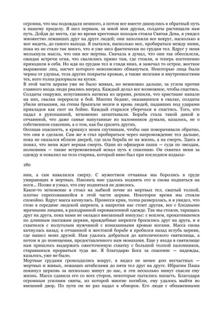 огромна, что мы подождали немного, а потом все вместе двинулись в обратный путь
к нашему приделу. Я шел первым, за мной мои друзья, солдаты расчищали нам
путь. Дойдя до места, где во время крестовых походов стояла Святая Дева, я увидел
множество лежавших друг на друге людей; они заполняли все вокруг, насколько я
мог видеть, до самого выхода. Я пытался, насколько мог, пробираться между ними,
пока их не стало так много, что я уже шел фактически по грудам тел. Вдруг у меня
мелькнула мысль, что они все мертвы. Сначала я думал, что они так обессилели,
ожидая встречи огня, что свалились прямо там, где стояли, и теперь постепенно
приходили в себя. Но идя по грудам тел и глядя вниз, я замечал то острое, жесткое
выражение лиц, насчет которого невозможно обмануться. Некоторые лица были
черны от удушья, тела других покрыты кровью, а также мозгами и внутренностями
тех, кого толпа разорвала на куски.
В этой части церкви уже не было живых, но немножко дальше, за углом против
главного входа люди рвались вперед. Каждый делал все возможное, чтобы спастись.
Солдаты снаружи, испугавшись натиска из церкви, решили, что христиане напали
на них, свалка переросла в бой. Многих бедняг, оказавшихся в свалке, солдаты
убили штыками, на стены брызгали мозги и кровь людей, падавших под ударами
прикладов как скот на бойне. Каждый старался уберечься и спастись. Того, кто
падал в рукопашной, мгновенно затаптывали. Борьба стала такой дикой и
отчаянной, что даже самые напуганные из паломников думали, казалось, не о
собственном спасении, а о том, как бы сразить других.
Осознав опасность, я крикнул моим спутникам, чтобы они поворачивали обратно,
что они и сделали. Сам же я стал пробираться через нагромождение тел дальше,
пока не оказался вблизи дверей, где шла борьба не на жизнь, а на смерть. Здесь я
понял, что меня ждет верная смерть. Один из офицеров паши — судя по звездам,
полковник — также встревоженный искал путь к спасению. Он схватил меня за
одежду и повалил на тело старика, который явно был при последнем издыха-

180

нии, а сам навалился сверху. С мужеством отчаянья мы боролись в груде
умирающих и мертвых. Наконец мне удалось подмять его и снова подняться на
ноги... Позже я узнал, что ему подняться не довелось.
Какое-то мгновение я стоял на зыбкой почве из мертвых тел, сжатый толпой,
плотно спрессовавшейся в этой части церкви. Некоторое время мы стояли
спокойно. Вдруг масса качнулась. Пронесся крик, толпа разверзлась, и я увидел, что
стою в середине людской шеренги, а напротив нас стоит другая, все с бледными
мрачными лицами, в разодранной окровавленной одежде. Так мы стояли, таращась
друг на друга, пока нами не овладел внезапный импульс: с воплем, прокатившемся
по длинным пассажам церкви, враждебные шеренги бросились друг на друга, и я
схватился с полуголым мужчиной с измазанными кровью ногами. Масса снова
качнулась назад; в отчаянной и жестокой борьбе я пробился назад вглубь церкви,
где нашел моих друзей. Нам удалось добраться до католического святилища, а
потом и до помещения, предоставленного нам монахами. Еще у входа в святилище
нам пришлось выдержать ожесточенную схватку с большой толпой паломников,
старавшихся прорваться туда же. Я благодарю Бога за спасение — надежды,
казалось, уже не было.
Мертвые грудами громоздились вокруг, я видел не менее 400 несчастных —
мертвых и живых, лежащих штабелями до пяти тел друг на друге. Ибрагим Паша
покинул церковь за несколько минут до нас, и эти несколько минут спасли ему
жизнь. Масса сдавила его со всех сторон, некоторые пытались напасть. Благодаря
огромным усилиям свиты, из которой многие погибли, ему удалось выйти во
внешний двор. По пути он не раз падал в обморок. Его люди с обнаженными
 