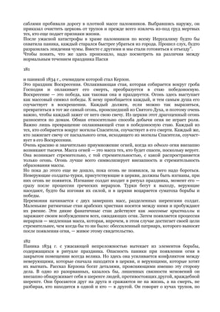 саблями пробивали дорогу в плотной массе паломников. Выбравшись наружу, он
приказал очистить церковь от трупов и прежде всего извлечь из-под груд мертвых
тех, кто еще подает признаки жизни.
После ужасной катастрофы в храме паломников по всему Иерусалиму будто бы
охватила паника, каждый старался быстрее убраться из города. Прошел слух, будто
разразилась эпидемия чумы. Вместе с другими и мы стали готовиться к отъезду".
Чтобы понять, что же здесь произошло, надо посмотреть на различия между
нормальным течением праздника Пасхи

181

и паникой 1834 г., очевидцем которой стал Керзон.
Это праздник Воскресения. Оплакивающая стая, которая собирается вокруг гроба
Господня и оплакивает его смерть, преобразуется в стаю победоносную.
Воскресение — это победа, как таковая она и празднуется. Огонь здесь выступает
как массовый символ победы. К нему приобщается каждый, и тем самым душа его
соучаствует в воскрешении. Каждый должен, если можно так выразиться,
превратиться в тот же самый огонь, происшедший из Святого Духа, и поэтому очень
важно, чтобы каждый зажег от него свою свечу. Из церкви этот драгоценный огонь
разносится по домам. Обман относительно способа добычи огня не играет роли.
Важно лишь превращение оплакивающей стаи в победоносную стаю. Каждый из
тех, кто собирается вокруг могилы Спасителя, соучаствует в его смерти. Каждый же,
кто зажигает свечу от пасхального огня, исходящего из могилы Спасителя, соучаст-
вует в его Воскресении.
Очень красиво и значительно приумножение огней, когда из одного огня внезапно
возникают тысячи. Масса огней — это масса тех, кто будет спасен, поскольку верует.
Она возникает стремительно, с той стремительностью, с какой распространяется
только огонь. Огонь лучше всего символизирует внезапность и стремительность
образования массы.
Но пока до этого еще не дошло, пока огонь не появился, за него надо бороться.
Неверующие солдаты-турки, присутствующие в церкви, должны быть изгнаны, при
них огонь не появится. Изгнание солдат входит в ритуал праздника, момент его —
сразу после процессии греческих иерархов. Турки бегут к выходу, верующие
наседают, будто бы изгоняя их силой, и в церкви воцаряется суматоха борьбы и
победы.
Церемония начинается с двух замерших масс, разделенных шеренгами солдат.
Маленькие ритмичные стаи арабских христиан носятся между ними и пробуждают
их рвение. Эти дикие фанатичные стаи действуют как массовые кристаллы и
заражают своим возбуждением всех, ожидающих огня. Затем появляется процессия
иерархов — медленная масса, которая, впрочем, в этом случае достигает своей цели
стремительнее, чем когда бы то ни было: обессиленный патриарх, которого выносят
после появления огня, — живое этому свидетельство.

182
Паника 1834 г. с ужасающей непреложностью вытекает из элементов борьбы,
содержащихся в ритуале праздника. Опасность паники при появлении огня в
закрытом помещении всегда велика. Но здесь она усиливается конфликтом между
неверующими, которые сначала находятся в церкви, и верующими, которые хотят
их выгнать. Рассказ Керзона богат деталями, проясняющими именно эту сторону
дела. В одно из разорванных, казалось бы, лишенных связности мгновений он
внезапно обнаруживает себя в шеренге людей, противостоящих другой, враждебной
шеренге. Они бросаются друг на друга и сражаются не на жизнь, а на смерть, не
разбирая, кто находится в одной и кто — в другой. Он говорит о кучах трупов, по
 