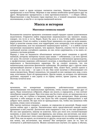 которым ходят и среди которых пытаются спастись. Церковь Гроба Господня
превратилась в поле битвы. Мертвые и еще живые штабелями громоздятся друг на
друге. Воскрешение превратилось в свою противоположность — в общую гибель.
Представление о еще больших горах мертвых тел, о чумной эпидемии овладевает
паломниками, и они бе-IVT из города священной могилы.

                         Масса и история
                       Массовые символы наций

Большинство попыток прояснить основания наций страдает одним существенным
недостатком. Стараются найти определение национального как такового: нация,
говорят, это то-то и то-то. Верят, будто бы дело в том, чтобы найти правильное
определение. Стоит его найти, и можно будет применить его сразу ко всем нациям.
Берут в качестве основы язык, или территорию, или литературу, или историю, или
способ правления, или так называемое национальное чувство, — и в любом случае
исключения оказываются важнее, чем правило. Кажется, ухватил что-то живое за
свободный кончик случайного одеяния, но оно легко сдергивается, и ты опять ос-
таешься с пустыми руками.
Наряду с этим по видимости объективным методом имеет хождение и другой,
наивный, которому интересна только одна нация — собственная, а до всех прочих
нет дела. Он состоит в непоколебимой убежденности в собственном превосходстве,
в профетических видениях собственного величия, в своеобразной смеси претензий
морального и биологического характера. Но не следует полагать, что эти
национальные идеологии фактически одинаковы. Их равняют друг с другом лишь
чрезвычайный аппетит и высота притязаний. Они, может быть, хотят одного и
того же, но они сами — не одно и то же. Они хотят величия и обосновывают его
своим множеством. Может показаться, что каждой из них завещан весь мир, и весь
мир, естественно, будет ей принадлежать. Другие нации, до которых эти претензии
долетают, ощущают в них угрозу и со страху ничего, кроме угрозы, не видят.
Поэтому остается неза-

184

меченным,     что    конкретные     содержания,     действительные      идеологии,
обосновывающие эти национальные претензии, очень сильно отличаются друг от
друга. Надо попытаться отбросить общую им похоть и определить, в чем состоит
своеобразие каждой нации. При этом надо как бы стоять возле, не принадлежа ни к
одной из них, но глубоко и искренне каждой из них интересуясь. Надо духовно
впустить в себя каждую из них, как будто бы тебе суждено принадлежать к ней
добрую часть жизни. Но при этом не принадлежать так, чтобы она захватила тебя
целиком, отняв у всех остальных.
Ибо тщетно пытаться говорить о нациях, не определив их различий. Нации ведут
долгие войны друг с другом. Значительная часть представителей каждой нации
принимает в них участие. Достаточно ясно говорится о том, за что они сражаются.
Но как они сражаются, никому не известно. Хотя для этого есть соответствующие
названия, и сами они говорят: как французы, как немцы, как англичане, как япон-
цы. Но что обозначает этим словом человек, применяя его по отношению к самому
себе? Чем, как он верит, он отличается от других, когда идет на войну как француз,
как немец, как англичанин, как японец? Нас интересует здесь не то, чем он
отличается в действительности. Можно основательно изучить его нравы и обычаи,
 
