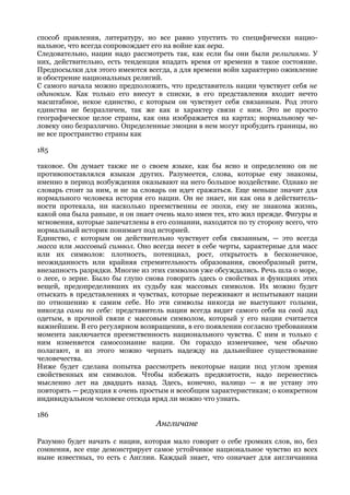способ правления, литературу, но все равно упустить то специфически нацио-
нальное, что всегда сопровождает его на войне как вера.
Следовательно, нации надо рассмотреть так, как если бы они были религиями. У
них, действительно, есть тенденция впадать время от времени в такое состояние.
Предпосылки для этого имеются всегда, а для времени войн характерно оживление
и обострение национальных религий.
С самого начала можно предположить, что представитель нации чувствует себя не
одиноким. Как только его внесут в списки, в его представления входит нечто
масштабное, некое единство, с которым он чувствует себя связанным. Род этого
единства не безразличен, так же как и характер связи с ним. Это не просто
географическое целое страны, как она изображается на картах; нормальному че-
ловеку оно безразлично. Определенные эмоции в нем могут пробудить границы, но
не все пространство страны как

185

таковое. Он думает также не о своем языке, как бы ясно и определенно он не
противопоставлялся языкам других. Разумеется, слова, которые ему знакомы,
именно в период возбуждения оказывают на него большое воздействие. Однако не
словарь стоит за ним, и не за словарь он идет сражаться. Еще меньше значит для
нормального человека история его нации. Он не знает, ни как она в действитель-
ности протекала, ни насколько преемственны ее эпохи, ему не знакома жизнь,
какой она была раньше, и он знает очень мало имен тех, кто жил прежде. Фигуры и
мгновения, которые запечатлены в его сознании, находятся по ту сторону всего, что
нормальный историк понимает под историей.
Единство, с которым он действительно чувствует себя связанным, — это всегда
масса или массовый символ. Оно всегда несет в себе черты, характерные для масс
или их символов: плотность, потенциал, рост, открытость в бесконечное,
неожиданность или крайняя стремительность образования, своеобразный ритм,
внезапность разрядки. Многие из этих символов уже обсуждались. Речь шла о море,
о лесе, о зерне. Было бы глупо снова говорить здесь о свойствах и функциях этих
вещей, предопределивших их судьбу как массовых символов. Их можно будет
отыскать в представлениях и чувствах, которые переживают и испытывают нации
по отношению к самим себе. Но эти символы никогда не выступают голыми,
никогда сами по себе: представитель нации всегда видит самого себя на свой лад
одетым, в прочной связи с массовым символом, который у его нации считается
важнейшим. В его регулярном возвращении, в его появлении согласно требованиям
момента заключается преемственность национального чувства. С ним и только с
ним изменяется самосознание нации. Он гораздо изменчивее, чем обычно
полагают, и из этого можно черпать надежду на дальнейшее существование
человечества.
Ниже будет сделана попытка рассмотреть некоторые нации под углом зрения
свойственных им символов. Чтобы избежать предвзятости, надо перенестись
мысленно лет на двадцать назад. Здесь, конечно, налицо — я не устану это
повторять — редукция к очень простым и всеобщим характеристикам; о конкретном
индивидуальном человеке отсюда вряд ли можно что узнать.

186
                                  Англичане

Разумно будет начать с нации, которая мало говорит о себе громких слов, но, без
сомнения, все еще демонстрирует самое устойчивое национальное чувство из всех
ныне известных, то есть с Англии. Каждый знает, что означает для англичанина
 