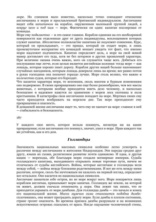 море. Но слишком мало известно, насколько точно совпадают отношение
англичанина к морю и прославленный британский индивидуализм. Англичанин
видит себя капитаном на корабле, окруженным маленькой группой людей, а
вокруг него и под ним — море. Фактически он один: капитан изолирован от
команды.
Море ему подвластно — и это самое главное. Корабли одиноки на его необозримой
поверхности как отделенные друг от друга индивидуумы, воплощением которых
служит капитан. Абсолютное полновластие капитана не подлежит сомнению. Курс,
который он прокладывает, — это приказ, который он отдает морю, и лишь
промежуточное восприятие его командой мешает увидеть тот факт, что именно
морю надлежит подчиниться. Капитан определяет цель, а море на свой живой
манер доставляет его туда, хотя не без штормов и других проявлений характера.
При величине океана очень важно, кого он слушается чаще всех. Добиться его
послушания еще легче, если целью является английская колония: тогда море — как
лошадь, которая хорошо знает дорогу. Корабли других наций больше напоминают
случайных наездников, которым лошадь доверили лишь на время; все равно потом
в руках господина она поскачет гораздо лучше. Море столь велико, что важно и
количество судов, которые его бороздят.
Что касается характера моря, то вспомним, сколь многим и бурным изменениям
оно подвержено. В своих превращениях оно еще более разнообразно, чем все массы
животных, с которыми вообще приходится иметь дело человеку, и насколько
безопаснее и надежнее кажутся по сравнению с морем леса охотника и поля
крестьянина. В катастрофы свои англичанин попадает на море. Мертвых своих ему
часто приходится воображать на морском дне. Так море преподносит ему
превращения и опасность.
В домашней жизни англичанин ищет то, чего ему не хватает на море: главное в ней
— стабильность и безопасность.

187

У каждого свое место, которое нельзя покинуть, несмотря ни на какие
превращения; если англичанин его покинул, значит, ушел в море. Нрав каждого так
же устойчив, как и его дом.

                                Голландцы
Значимость национальных массовых символов особенно легко усмотреть в
различии между англичанами и жителями Нидерландов. Эти народы сродни друг
другу, языки их схожи, религиозное развитие почти одинаково. И одна, и другая
нации — мореходы, обе благодаря морю создали всемирные империи. Судьба
голландского капитана, выходившего открывать новые торговые пути, ничем не
отличалась от судьбы английского. Войны, которые англичане и голландцы вели
между собой, — войны между близкими родственниками. И все же есть между ними
различие, которое, сколь бы ничтожным ни казалось на первый взгляд, определяет
все остальное. Оно касается их национальных символов.
Англичане захватили себе остров, но не море вокруг него. Море покоряется лишь
кораблям англичан, приказывает морю капитан. Голландец же землю, на которой
он живет, должен сначала отвоевать у моря. Она лежит так низко, что ее
приходится укрывать от моря дамбами. Для голландца дамба — это начало и конец
его национальной жизни. Масса мужчин сама становится подобна дамбе:
сплотившись, она может преградить дорогу морю. Если дамбы в плохом состоянии,
стране грозит опасность. Во времена кризиса дамбы разрушали и на возникших
искусственных островах спасались от врага. Нигде ощущение человеческой стены,
 
