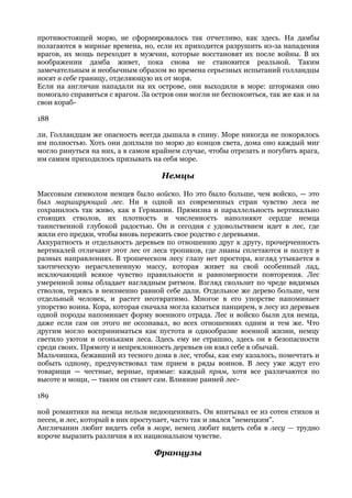 противостоящей морю, не сформировалось так отчетливо, как здесь. На дамбы
полагаются в мирные времена, но, если их приходится разрушить из-за нападения
врагов, их мощь переходит в мужчин, которые восстановят их после войны. В их
воображении дамба живет, пока снова не становится реальной. Таким
замечательным и необычным образом во времена серьезных испытаний голландцы
носят в себе границу, отделяющую их от моря.
Если на англичан нападали на их острове, они выходили в море: штормами оно
помогало справиться с врагом. За остров они могли не беспокоиться, так же как и за
свои кораб-

188

ли. Голландцам же опасность всегда дышала в спину. Море никогда не покорялось
им полностью. Хоть они доплыли по морю до концов света, дома оно каждый миг
могло ринуться на них, а в самом крайнем случае, чтобы отрезать и погубить врага,
им самим приходилось призывать на себя море.

                                    Немцы

Массовым символом немцев было войско. Но это было больше, чем войско, — это
был марширующий лес. Ни в одной из современных стран чувство леса не
сохранилось так живо, как в Германии. Прямизна и параллельность вертикально
стоящих стволов, их плотность и численность наполняют сердце немца
таинственной глубокой радостью. Он и сегодня с удовольствием идет в лес, где
жили его предки, чтобы вновь пережить свое родство с деревьями.
Аккуратность и отдельность деревьев по отношению друг к другу, прочерченность
вертикалей отличают этот лес от леса тропиков, где лианы сплетаются и ползут в
разных направлениях. В тропическом лесу глазу нет простора, взгляд утыкается в
хаотическую нерасчлененную массу, которая живет на свой особенный лад,
исключающий всякое чувство правильности и равномерности повторения. Лес
умеренной зоны обладает наглядным ритмом. Взгляд скользит по чреде видимых
стволов, теряясь в неизменно равной себе дали. Отдельное же дерево больше, чем
отдельный человек, и растет неотвратимо. Многое в его упорстве напоминает
упорство воина. Кора, которая сначала могла казаться панцирем, в лесу из деревьев
одной породы напоминает форму военного отрада. Лес и войско были для немца,
даже если сам он этого не осознавал, во всех отношениях одним и тем же. Что
другим могло восприниматься как пустота и однообразие военной жизни, немцу
светило уютом и огоньками леса. Здесь ему не страшно, здесь он в безопасности
среди своих. Прямоту и непреклонность деревьев он взял себе в обычай.
Мальчишка, бежавший из тесного дома в лес, чтобы, как ему казалось, помечтать и
побыть одному, предчувствовал там прием в ряды воинов. В лесу уже ждут его
товарищи — честные, верные, прямые: каждый прям, хотя все различаются по
высоте и мощи, — таким он станет сам. Влияние ранней лес-

189

ной романтики на немца нельзя недооценивать. Он впитывал ее из сотен стихов и
песен, и лес, который в них проступает, часто так и звался "немецким".
Англичанин любит видеть себя в море, немец любит видеть себя в лесу — трудно
короче выразить различия в их национальном чувстве.

                                 Французы
 