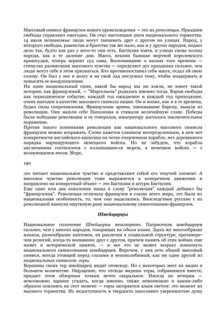 Массовый символ французов нового происхождения — это их революция. Праздник
свободы справляют ежегодно. Он стал настоящим днем национального торжества.
14 июля незнакомые люди могут танцевать друг с другом на улицах. Народ, у
которого свободы, равенства и братства так же мало, как и у других народов, подает
дело так, будто как раз у него-то они есть. Бастилия взята, и улицы снова полны
народа, как в те далекие дни. Масса, веками бывшая жертвой королевского
правосудия, теперь вершит суд сама. Воспоминание о казнях того времени —
стимулах разжигания массового чувства — определяет дух праздника сильнее, чем
люди могут себе в этом признаться. Кто противопоставил себя массе, отдал ей свою
голову. Он был у нее в долгу и на свой лад послужил тому, чтобы поддержать и
повысить ее воодушевление.
Ни один национальный гимн, какой бы народ мы ни взяли, не имеет такой
истории, как французский, — "Марсельеза" родилась именно тогда. Взрыв свободы
как периодическое событие, каждый год ожидаемое и каждый год приходящее,
очень выгоден в качестве массового символа нации. Он и позже, как и в те времена,
будил силы сопротивления. Французские армии, завоевавшие Европу, вышли из
революции. Они нашли себе Наполеона и стяжали величайшую славу. Победы
были победами революции и ее генералов, императору досталось заключительное
поражение.
Против такого понимания революции как национального массового символа
французов можно возражать. Слово кажется слишком неопределенным, в нем нет
конкретности английского капитана на четко очерченном корабле, нет деревянного
порядка марширующего немецкого войска. Но не забудем, что корабль
англичанина соотносится с колышащим-ся морем, а немецкое войско — с
волнующимся лесом. Море,

190

лес питают национальное чувство и представляют собой его текучий элемент. А
массовое чувство революции тоже выражается в конкретном движении и
направлено на конкретный объект — это Бастилия и штурм Бастилии.
Еще одно или два поколения назад к слову "революция" каждый добавил бы
"французская". Революция отличала французов в глазах всего мира, это была их
национальная особенность, то, чем они выделялись. Впоследствии русские с их
революцией нанесли ощутимую рану национальному самосознанию французов.

                                 Швейцарцы

Национальное сплочение Швейцарии неоспоримо. Патриотизм швейцарцев
сильнее, чем у многих народов, говорящих на одном языке. Здесь же многообразие
языков, разнообразие кантонов, их различия в социальной структуре, противоре-
чия религий, когда-то воевавших друг с другом, причем память об этих войнах еще
живет в исторической памяти, — и все это не может всерьез пошатнуть
национального самосознания швейцарцев. Впрочем, у них есть общий массовый
символ, всегда стоящий перед глазами и непоколебимый, как ни один другой из
национальных символов: горы.
Вершины своих гор швейцарец видит отовсюду. Но с некоторых мест их видно в
большем количестве. Ощущение, что отсюда видишь горы, собравшиеся вместе,
придает этим обзорным точкам нечто сакральное. Иногда по вечерам —
невозможно заранее угадать, когда именно, также невозможно и каким-либо
образом повлиять на этот момент — горы загораются алым светом: это момент их
высшего торжества. Их недоступность и твердость наполняют уверенностью душу
 