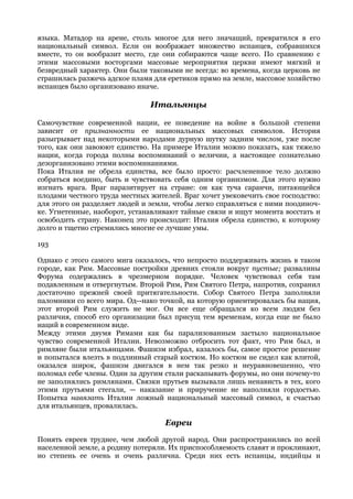 языка. Матадор на арене, столь многое для него значащий, превратился в его
национальный символ. Если он воображает множество испанцев, собравшихся
вместе, то он вообразит место, где они собираются чаще всего. По сравнению с
этими массовыми восторгами массовые мероприятия церкви имеют мягкий и
безвредный характер. Они были таковыми не всегда: во времена, когда церковь не
страшилась разжечь адское пламя для еретиков прямо на земле, массовое хозяйство
испанцев было организовано иначе.

                               Итальянцы

Самочувствие современной нации, ее поведение на войне в большой степени
зависит от признанности ее национальных массовых символов. История
разыгрывает над некоторыми народами дурную шутку задним числом, уже после
того, как они завоюют единство. На примере Италии можно показать, как тяжело
нации, когда города полны воспоминаний о величии, а настоящее сознательно
дезорганизовано этими воспоминаниями.
Пока Италия не обрела единства, все было просто: расчлененное тело должно
собраться воедино, быть и чувствовать себя одним организмом. Для этого нужно
изгнать врага. Враг паразитирует на стране: он как туча саранчи, питающейся
плодами честного труда местных жителей. Враг хочет увековечить свое господство:
для этого он разделяет людей и земли, чтобы легко справляться с ними поодиноч-
ке. Угнетенные, наоборот, устанавливают тайные связи и ищут момента восстать и
освободить страну. Наконец это происходит: Италия обрела единство, к которому
долго и тщетно стремились многие ее лучшие умы.

193

Однако с этого самого мига оказалось, что непросто поддерживать жизнь в таком
городе, как Рим. Массовые постройки древних стояли вокруг пустые; развалины
Форума содержались в чрезмерном порядке. Человек чувствовал себя там
подавленным и отвергнутым. Второй Рим, Рим Святого Петра, напротив, сохранил
достаточно прежней своей притягательности. Собор Святого Петра заполняли
паломники со всего мира. Од--нако точкой, на которую ориентировалась бы нация,
этот второй Рим служить не мог. Он все еще обращался ко всем людям без
различия, способ его организации был присущ тем временам, когда еще не было
наций в современном виде.
Между этими двумя Римами как бы парализованным застыло национальное
чувство современной Италии. Невозможно отбросить тот факт, что Рим был, и
римляне были итальянцами. Фашизм избрал, казалось бы, самое простое решение
и попытался влезть в подлинный старый костюм. Но костюм не сидел как влитой,
оказался широк, фашизм двигался в нем так резко и неуравновешенно, что
поломал себе члены. Один за другим стали раскапывать форумы, но они почему-то
не заполнялись римлянами. Связки прутьев вызывали лишь ненависть в тех, кого
этими прутьями стегали, — наказание и приручение не наполняли гордостью.
Попытка навязать Италии ложный национальный массовый символ, к счастью
для итальянцев, провалилась.

                                   Евреи
Понять евреев труднее, чем любой другой народ. Они распространились по всей
населенной земле, а родину потеряли. Их приспособляемость славят и проклинают,
но степень ее очень и очень различна. Среди них есть испанцы, индийцы и
 