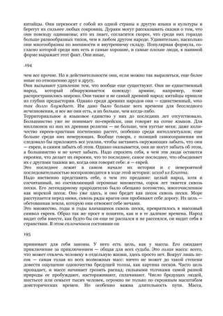 китайцы. Они переносят с собой из одной страны в другую языки и культуры и
берегут их сильнее любых сокровищ. Дураки могут рассказывать сказки о том, что
они повсюду одинаковы; кто их знает, согласится скорее, что среди них гораздо
больше разнообразных типов, чем в любом другом народе. Удивительно, насколько
они многообразны по внешности и внутреннему складу. Популярная формула, со-
гласно которой среди них есть и самые хорошие, и самые плохие люди, в наивной
форме выражает этот факт. Они иные,

.194

чем все прочие. Но в действительности они, если можно так выразиться, еще более
иные по отношению друг к другу.
Они вызывают удивление тем, что вообще еще существуют. Они не единственный
народ,    который    обнаруживается       повсюду:   армяне,   например,     тоже
распространились широко. Они также и не самый древний народ: китайцы пришли
из глубин предыстории. Однако среди древних народов они — единственный, что
так долго блуждает. Им дано было больше всех времени для бесследного
исчезновения, и все же они есть, и их больше, чем когда-либо.
Территориальное и языковое единство у них до последних лет отсутствовало.
Большинство уже не понимает по-еврейски, они говорят на сотне языков. Для
миллионов из них их древняя религия — не больше, чем пустые мехи; даже коли-
чество евреев-христиан постепенно растет, особенно среди интеллектуалов; еще
больше среди них неверующих. Вообще говоря, с позиций самосохранения им
следовало бы приложить все усилия, чтобы заставить окружающих забыть, что они
— евреи, и самим забыть об этом. Однако оказывается, они не могут забыть об этом,
а большинство и не хочет забыть. Надо спросить себя, в чем эти люди остаются
евреями, что делает их евреями, что то последнее, самое последнее, что объединяет
их с другими такими же, когда они говорят себе: я — еврей.
Это последнее лежит в самом начале их истории и с невероятной
последовательностью воспроизводится в ходе этой истории: исход из Египта.
Надо явственно представить себе, о чем это предание: целый народ, хотя и
сосчитанный, но составляющий огромные множества, сорок лет тянется сквозь
пески. Его легендарному прародителю было обещано потомство, многочисленное
как морской песок. Оно уже здесь, и оно бредет как песок сквозь пески. Море
расступается перед ними, сквозь ряды врагов они пробивают себе дорогу. Их цель —
обетованная земля, которую они отвоюют себе мечами.
Это множество, годы и годы влачащееся сквозь пески, превратилось в массовый
символ евреев. Образ так же прост и понятен, как и в те далекие времена. Народ
видит себя вместе, как будто бы он еще не распался и не рассеялся, он видит себя в
странствии. В этом сплоченном состоянии он

195

принимает для себя законы. У него есть цель, как у массы. Его ожидают
приключение за приключением — общая для всех судьба. Это голая масса: всего,
что может отвлечь человеку в отдельную жизни, здесь просто нет. Вокруг лишь пе-
сок — самая голая из всех возможных масс: ничто не может до такой степени
довести ощущение одиночества бредущей толпы, как картина песков. Часто цель
пропадает, и массе начинает грозить распад; сильными толчками самой разной
природы ее пробуждают, настораживают, сплачивают. Число бредущих людей,
шестьсот или семьсот тысяч человек, огромно не только по скромным масштабам
доисторических времен. Но особенно важна длительность пути. Масса,
 