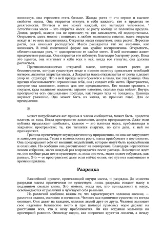возникнув, она стремится стать больше. Жажда роста — это первое и высшее
свойство массы. Она старается втянуть в себя каждого, кто в пределах ее
досягаемости. Влиться в нее может каждый, кто выглядит человеком. 1
Естественная масса — это открытая масса: ее росту вообще не положено предела.
Домов, дверей, замков она не признает; те, кто замыкается, ей подозрительны.
Открытость здесь можно ; понимать в любом возможном смысле, масса открыта
всюду и ; во всех направлениях. Открытая масса существует, пока растет. Перестав
расти, она начинает распадаться. Масса распадается так же внезапно, как
возникает. В этой спонтанной форме она крайне восприимчива. Открытость,
обеспечивающая рост, — одновременно ее слабое место. В ней постоянно живет
предчувствие распада. Она старается его избегнуть благодаря быстрому росту. Пока
это удается, она втягивает в себя всех и вся; когда все втянуты, она должна
распасться.
      Противоположностью открытой массе, которая может расти до
бесконечности, которая существует везде и именно поэтому привлекает всеобщий
интерес, является закрытая масса. .1 Закрытая масса отказывается от роста и делает
упор на: структуру. Что в ней прежде всего бросается в глаза, так это граница. Она
прочно обосновывается: ограничивая себя, она ; создает себе место. Пространство,
которое она заполняет, именно для нее предназначено. Его можно сравнить с
сосудом, куда наливают жидкость: заранее известно, сколько туда войдет. Внутрь
пространства есть специальные проходы, как угодно туда не попадешь. Граница
внушает уважение. Она может быть из камня, из прочных глыб. Для ее
преодоления

      21

      может потребоваться акт приема в члены сообщества, может быть, придется
платить за вход. Когда пространство заполнено, допуск прекращается. Даже если
публика продолжает прибывать, главное — это плотная масса, пребывающая в
закрытом пространстве; те, кто толпятся снаружи, по сути дела, к ней не
принадлежат.
      Граница препятствует неупорядоченному приращению, но она же затрудняет
и замедляет распад. Теряя в возможностях роста, масса приобретает в постоянстве.
Она предохраняет себя от внешних воздействий, которые могут быть враждебными
и опасными. Но особенно она рассчитывает на повторение. Благодаря перспективе
нового собрания, масса каждый раз возрождается после распада. Помещение ждет
ее, оно вообще ради нее и существует, и, пока оно есть, масса может собраться, как
раньше. Это — ее пространство: даже если сейчас отлив, его пустота напоминает о
времени прилива.

                                     Разрядка

      Важнейший процесс, протекающий внутри массы, — разрядка. До момента
разрядки массы практически не существует, лишь разрядка создает массу в
подлинном смысле слова. Это момент, когда все, кто принадлежит к массе,
освобождаются от различий и чувствуют себя равными.
      Из различий особенно важны те, что характеризуют человека внешне, —
различия звания, сословия и состояния. Человек как единичное существо их всегда
осознает. Они давят на каждого, отделяя людей друг от друга. Человек занимает
свое надежное безопасное место и при помощи правовых норм держит на
расстоянии всех, кто к нему приближается. Он как ветряная мельница на
просторной равнине. Отовсюду видно, как энергично крутятся лопасти, а между
 