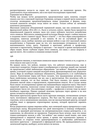 распростершаяся когда-то на сорок лет, пролегла до нынешних времен. Эта
длительность стала наказанием, как и все муки последующих странствий.
Германия после Версаля
Чтобы как можно четче разграничить представленные здесь понятия, следует
сказать кое-что о массовой структуре Германии, которая в первой трети нынешнего
столетия неожиданно продемонстрировала новые тенденции и формы, смер-
тельной опасности которых тогда никто не понял. Только сейчас их начинают
понемногу разгадывать.
Массовым символом объединенной германской нации, как она сложилась после
французской войны 1870-1871 гг., было и осталось войско. Армия была предметом
национальной гордости немцев; мало кто сумел избежать могучего воздействия
этого символа. Мыслитель универсальной культуры Ницше вынес с войны импульс
к созданию своего главного труда "Воля к власти" — это был образ кавалерийского
эскадрона, навсегда засевший в его памяти. И это не случайный факт: он
показывает, сколь вообще значимо для немцев войско и как этот массовый символ
воздействовал в Германии даже на тех, кто высокомерно отстранялся от всего,
напоминавшего толпу, массу. Горожане и крестьяне, рабочие и профессора,
католики и протестанты, баварцы и пруссаки — все видели в армии материальный
образ нации. Более глубокие корни этого символа, его связь с лесом вскрыты в
другом месте. Лес и войско в сознании немцев тесней

196

шим образом связаны, и массовым символом нации можно считать и то, и другое; в
этом смысле они одно и то же.
Но важнее всего, что войско, помимо того, что дейстует символически, еще и
существует конкретно. Символ живет в воображении и чувствах людей; как таковой
он представляет собой любопытное образование "лес-войско". Напротив, реальная
армия, в которой служил каждый молодой немец, функционировала как закрытая
масса. Вера во всеобщую воинскую обязанность, убежденность в ее глубочайшем
смысле, благоговение перед ней было сильнее, чем традиционные религии, оно
было свойственно католикам так же, как и протестантам. Кто исключал себя из
армейских списков, тот не был немцем. Уже было сказано, что армию можно
называть массой лишь в определенном, ограниченном смысле. Но в случае немца
было иначе: он воспринимал армию как наиважнейшую закрытую массу. Она имеет
закрытый характер, поскольку служат молодые люди определенного возраста ог-
раниченное число лет. Для некоторых служба — профессия и потому тоже не имеет
всеобщего характера. Однако каждый мужчина проходил через армию и на всю
жизнь оставался внутренне с ней связанным.
Массовым кристаллом армии была каста прусских юнкеров, составлявшая лучшую
часть постоянного офицерского корпуса. Это был как бы своего рода орден со
строгими, хотя и неписанными законами, или же наследственный оркестр, который
назубок знает и прекрасно отрепетировал музыку, которой предстоит заразить
публику.
Когда разразилась первая мировая война, весь немецкий народ превратился в одну
открытую массу. Воодушевление тех дней многократно и повсюду отображено.
Кое-кто за границей рассчитывал на интернационализм социал-демократов, к их
удивлению, он абсолютно не проявился. Удивляться было нечему, ведь эти самые
социал-демократы носили в себе "лес-войско" как символ своей нации, они сами
принадлежали к закрытой массе армии, в армии они подчинялись приказу и
воздействию со стороны точно ориентированного и необычайно действенного
массового кристалла — юнкерской и офицерской касты. Их принадлежность к по-
литической партии, наоборот, почти ничего не весила.
 