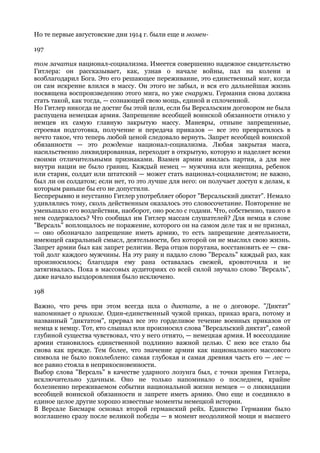 Но те первые августовские дни 1914 г. были еще и момен-

197

том зачатия национал-социализма. Имеется совершенно надежное свидетельство
Гитлера: он рассказывает, как, узнав о начале войны, пал на колени и
возблагодарил Бога. Это его решающее переживание, это единственный миг, когда
он сам искренне влился в массу. Он этого не забыл, и вся его дальнейшая жизнь
посвящена воспроизведению этого мига, но уже снаружи. Германия снова должна
стать такой, как тогда, — сознающей свою мощь, единой и сплоченной.
Но Гитлер никогда не достиг бы этой цели, если бы Версальским договором не была
распущена немецкая армия. Запрещение всеобщей воинской обязанности отняло у
немцев их самую главную закрытую массу. Маневры, отныне запрещенные,
строевая подготовка, получение и передача приказов — все это превратилось в
нечто такое, что теперь любой ценой следовало вернуть. Запрет всеобщей воинской
обязанности — это рождение национал-социализма. Любая закрытая масса,
насильственно ликвидированная, переходит в открытую, которую и наделяет всеми
своими отличительными признаками. Взамен армии явилась партия, а для нее
внутри нации не было границ. Каждый немец — мужчина или женщина, ребенок
или старик, солдат или штатский — может стать национал-социалистом; не важно,
был ли он солдатом; если нет, то это лучше для него: он получает доступ к делам, к
которым раньше бы его не допустили.
Беспрерывно и неустанно Гитлер употребляет оборот "Версальский диктат". Немало
удивлялись тому, сколь действенным оказалось это словосочетание. Повторение не
уменьшало его воздействия, наоборот, оно росло с годами. Что, собственно, такого в
нем содержалось? Что сообщал им Гитлер массам слушателей? Для немца в слове
"Версаль" воплощалось не поражение, которого он на самом деле так и не признал,
— оно обозначало запрещение иметь армию, то есть запрещение деятельности,
имеющей сакральный смысл, деятельности, без которой он не мыслил свою жизнь.
Запрет армии был как запрет религии. Вера отцов поругана, восстановить ее — свя-
той долг каждого мужчины. На эту рану и падало слово "Версаль" каждый раз, как
произносилось; благодаря ему рана оставалась свежей, кровоточила и не
затягивалась. Пока в массовых аудиториях со всей силой звучало слово "Версаль",
даже начало выздоровления было исключено.

198

Важно, что речь при этом всегда шла о диктате, а не о договоре. "Диктат"
напоминает о приказе. Один-единственный чужой приказ, приказ врага, потому и
названный "диктатом", прервал все это горделивое течение военных приказов от
немца к немцу. Тот, кто слышал или произносил слова "Версальский диктат", самой
глубиной существа чувствовал, что у него отнято, — немецкая армия. И воссоздание
армии становилось единственной подлинно важной целью. С нею все стало бы
снова как прежде. Тем более, что значение армии как национального массового
символа не было поколеблено: самая глубокая и самая древняя часть его — лес —
все равно стояла в неприкосновенности.
Выбор слова "Версаль" в качестве ударного лозунга был, с точки зрения Гитлера,
исключительно удачным. Оно не только напоминало о последнем, крайне
болезненно переживаемом событии национальной жизни немцев — о ликвидации
всеобщей воинской обязанности и запрете иметь армию. Оно еще и соединяло в
единое целое другие хорошо известные моменты немецкой истории.
В Версале Бисмарк основал второй германский рейх. Единство Германии было
возглашено сразу после великой победы — в момент неодолимой мощи и высшего
 