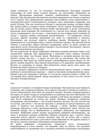 лионе интересно то, что он возникает скачкообразно благодаря удачной
спекуляции; он стоит перед глазами каждого, чье честолюбие направлено на
деньги. Миллионеры окружены сиянием, свойственным старым сказочным
королям. Как обозначение численности миллион применяется не только к деньгам,
но и к людям. Этот двойственный характер слова особенно легко почувствовать в
политических речах. Сладострастие скачущих чисел характерно, например, для
речей Гитлера. Там оно относилось обычно к миллионам немцев, которые живут
вне границ рейха и которых нужно освободить. После первых бескровных побед
еще до начала войны Гитлер получал особое наслаждение от роста численности
населения своей империи. Он сопоставлял ее с числом всех немцев, живущих на
земле, и признавался, что его цель — заполучить их всех в сферу своего влияния. И
всегда — угрожая, требуя, высказывая удовлетворение — он оперировал словом
миллион. Другие политики применяют его чаще по отношению к деньгам.
Несомненно, оно излучает какое-то особенное сияние. Абстрактное число от
применения его к населению стран, а также гигантских городов, где жителей всегда
считают в миллионах, обрело массовое содержание, какого не имеет сегодня ни
одно другое число. Поскольку деньги связаны с тем же самым "миллионом", масса и
деньги сегодня близки как никогда.
Что же происходит во время инфляции? Денежная единица внезапно теряет свой
личностный характер. Она превращается в растущую массу единиц, ценность
которых тем ниже, чем больше масса. Миллионы, к которым раньше так стре-
мились, теперь вот они — в руках, но они уже не миллионы, они только так
называются. Как будто бы самый процесс скачкообразного роста лишил то, что
растет, всякой ценности. Если валюта включилась в это движение, напоминающее
бегство, то остановки не видать. Как бесконечно может расти счет денег, так
бесконечно может падать их стоимость.
В этом процессе выражается свойство психологической массы, которое я считаю
особенно и исключительно важным, — страсть к быстрому неограниченному росту.
Однако здесь оно переходит в негатив: то, что растет, делается слабее и слабее. То,
что прежде было одной маркой, теперь называется 10 000, потом 100 000, потом
миллион. Отождествление

203

отдельного человека с его маркой теперь невозможно. Она утратила свою твердость
и границу, она в каждое мгновение что-то другое. Она уже не похожа на личность, у
нее нет длительности. Она стоит все меньше и меньше. Человек, который раньше в
нее верил, не может теперь не воспринимать ее унижение как свое собственное. Он
слишком долго себя с ней отождествлял, доверие к ней было как доверие к самому
себе. Из-за инфляции не только все вокруг начинает колебаться, становится
ненадежным, ускользающим — сам человек делается меньше. Он сам, чем бы там
он ни был, уже ничто — так же как миллион, к которому он всегда стремился, уже
ничто. У каждого есть миллион. Но каждый — ничто. Процесс накопления
сокровищ обратился в свою противоположность. Надежность денег исчезла как
мыльный пузырь. Их не прибавляется, а, наоборот, убавляется, все сокровища
исчезают. Инфляцию можно назвать ведьмовским шабашем обесценивания, где
люди и денежная единица особенным образом сливаются друг с другом. Одно
выступает вместо другого, человек чувствует себя так же плохо, как и деньги,
которым становится все хуже; и все вместе люди обречены на эти дурные деньги, и
так же все вместе чувствуют собственную неполноценность.
Во время инфляции, следовательно, происходит нечто неожиданное,
непредвиденное и столь опасное, что вызывает ужас во всяком, кто чувствует
ответственность за положение дел и способен различить возможные последствия:
 