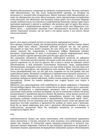 двойное обесценивание, следующее из двойного отождествления. Человек чувствует
себя обесцененным, так как стала недееспособной единица, на которую он
полагался и с которой себя отождествлял. Масса чувствует себя обесцененной, по-
тому что обесценился миллион. Было показано, сколь двусмысленно употребление
слова миллион: оно обозначает как большую сумму денег, так и большое сборище
людей, особенно когда это относится к современному большому городу; один смысл
постоянно переходит в другой и, наоборот, оба питаются друг от друга. Все массы,
образующиеся в инфляционные времена — а именно тогда они образуются осо-
бенно часто, — испытывают давление этого обесцененного миллиона. Как мало
значит отдельный человек, так же мало в это время значат и все вместе. Когда
число миллионов

204

растет, весь народ, который состоит из миллионов, превращается в ничто.
Этот процесс соединяет людей, чьи материальные интересы, вообще говоря, имеют
между собой мало общего. Наемный рабочий страдает так же, как рантье.
Последний за одну ночь может потерять все или почти все, что имеет, столь на-
дежно, казалось бы, сохраняемое в банковских сейфах. Инфляция снимает
различия, существующие от века, и сплачивает в единую инфляционную массу
людей, которые в другие времена даже руки бы друг другу не подали.
Это ощущение внезапного обесценивания собственной личности не забудется
никогда — настолько оно болезненно. Его носят в себе всю жизнь, если, конечно, не
удается перенести его на кого-то другого. Но и масса в целом не забывает своего
обесценивания, в ней возникает естественная тенденция: люди, подвергшиеся
обесцениванию, начинают искать кого-то, кто еще менее значим, чем они сами, кем
они могли бы пренебречь, как пренебрегли ими самими. Мало присоединиться к
этому пренебрежению там, где оно уже есть, сохраняя его на том уровне, как оно
существовало ранее. Возникает потребность в динамическом процессе унижения: с
объектом нужно обращаться так, чтобы он значил все меньше и меньше, как
денежная единица во время инфляции, чтобы в конце концов свести его к полному
ничтожеству. Потом его можно выбросить как старую бумагу или отдать в
переработку.
Объектом для удовлетворения этой потребности во время инфляции в Германии
Гитлер выбрал евреев. Они для этого словно были созданы: имеют дело с деньгами,
хорошо разбираются в перемещениях денежных масс и колебаниях курсов,
удачливые спекулянты, толпятся на биржах, где все их поведение и облик так резко
контрастируют с армейским идеалом немцев. Во времена, когда деньги делали все
вокруг сомнительным, неустойчивым, враждебным, именно эти черты евреев
выглядели особенно сомнительными и враждебными. Отдельный еврей "плох".
Почему? Потому что его денежные дела идут полным ходом, тогда как другие уже
перестали что-либо понимать и предпочли бы вообще не иметь дела с деньгами.
Если бы во время инфляции речь шла о процессах обесценивания в немцах по
отдельности, достаточно было бы возбудить ненависть по отношению к
конкретным евреям. Но в

205

действительности немцы как масса чувствовали себя униженными крушением
своих миллионов, и Гитлер, который это ясно понимал, стал действовать против
евреев как таковых. В отношении евреев национал-социализм в точности вос-
произвел процесс инфляции. Сначала на них нападали, представляя их дурными и
опасными людьми, приписывая им враждебные намерения; процесс обесценивания
 
