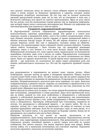 шел дальше; поскольку своих не хватало, стали собирать евреев из покоренных
стран; в конце концов их буквально превратили в саранчу, которую можно
безнаказанно истреблять миллионами. До сих пор еще не осознан полностью
масштаб преступлений немцев, даже тех из них, кто не участвовал в этом сам, а
безучастно наблюдал или просто не замечал происходящего. Вряд ли дело зашло
бы так далеко, если бы несколькими годами раньше они не пережили инфляцию,
при которой марка упала в несколько миллиардов раз. Именно эту инфляцию как
массовый феномен они перенесли с себя на евреев.
                 Сущность парламентской системы
В двухпартийной системе современного парламентаризма используется
психологическая структура сражающихся армий. Эти армии и в самом деле
мерялись силами в гражданской войне, хотя и без особого воодушевления. Своих
ведь убивают неохотно, родовое чувство страдает от крови гражданской войны и
обычно довольно быстро кладет ей конец. Но обе партии остаются и должны и
дальше меряться силой. Вот они и сражаются, наложив запрет на убийство.
Считается, что превосходящие силы в кровавой схватке должны победить. Главная
забота любого полководца — быть сильнее там, где произойдет решающее
сражение, иметь в этот момент и в этом месте больше людей, чем противник.
Победоносный полководец тот, кому удается иметь превосходство на большинстве
важнейших участков, даже если в целом он слабее. Парламентское голосование
состоит ни в чем ином, как в выяснении тут же, на месте соотношения сил обеих
групп. Знать его заранее недостаточно. К одной партии могут принадлежать 360, к
другой — 240 депутатов, но голосование все равно играет решающую роль как
момент действительного выяснения сил. Это как бы пережиток кровавой стычки,
кото-
206

рая разыгрывается и переживается на разные лады: угрозы, ругань, общее
возбуждение, доходит иногда до драки и швыряния предметов. Однако подсчет
голосов кладет битве конец. Ясно, что 360 человек над 240 все равно одержали бы
победу. Масса мертвых во внимание не принимается. В парламенте не должно быть
мертвых. Неприкосновенность депутатов ярче всего выражает эту идею. Депутаты
неприкосновенны в двояком смысле: снаружи, по отношению к правительству и его
органам, и внутри, по отношению к другим, таким же, как они, депутатам; на этот
второй пункт обращают мало внимания.
Никто никогда на самом деле не верил, что точка зрения большинства, победившая
при голосовании, одновременно и самая разумная. Здесь воля противостоит воле,
как на войне; каждой из этих воль свойственна и убежденность в собственной
правоте и собственной разумности, ее не надо доискиваться, она самоочевидна.
Смысл партии состоит именно в том, чтобы поддерживать в боевом состоянии эти
волю и убежденность. Противник, побежденный при голосовании, смиряется не
потому, что разуверился в собственной правоте, — он просто побит. Но это не
страшно, потому что с ним ничего не произошло. Он никак не отвечает за свои
прежние враждебные действия. Если бы он испытывал страх за свою жизнь, то и
реагировал бы совсем иначе. А он рассчитывает на будущие схватки. Конца им не
предвидится, ни в одной из них ему не быть убитым.
Равенство депутатов, то, что делает их массой, заключается в их
неприкосновенности. Здесь между партиями нет разницы. Парламентская система
работает, пока гарантирована неприкосновенность. Она разваливается, если в ней
появляется человек, способный принять в расчет смерть кого-либо из членов
сообщества. Нет ничего опаснее, чем видеть мертвого среди этих живых. Война
потому война, что в выяснении соотношения сил участвуют мертвые. Парламент
постольку парламент, поскольку он исключает мертвых.
 