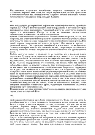 Инстинктивное отчуждение английского, например, парламента от своих
собственных мертвых, даже от тех, что умерли мирно и вовне его стен, проявляется
в системе довыборов. Кто унаследует место умершего, никогда не известно заранее.
Автоматического замещения не происходит. Выставля-

207

ются кандидатуры, развертывается нормальная предвыборная борьба, происходят
нормальные выборы. Умерший же выбывает из парламента. У него здесь нет права
распорядиться своим наследством. Умирающий депутат не может точно знать, кто
станет его наследником. Смерть со всеми ее опасными последствиями
действительно исключена из английского парламента.
Против такого понимания парламентской системы можно возразить, сказав, что,
например, все континентальные парламенты состоят из многих партий различной
величины, что в них не всегда складываются две противоборствующие группы. Но в
самой природе голосования это ничего не меняет. Оно всегда и повсюду —
решающий момент. Оно определяет ход событий, и в нем всегда спорят два числа,
большее из которых налагает обязательство на всех, кто участвует в голосовании.
Повсюду парламент стоит на депутатской неприкосновенности или рушится вместе
с нею.
Выборы депутатов имеют в принципе ту же природу, что и процессы внутри
парламента. Лучшим среди кандидатов, победителем считается тот, кто доказал,
что он сильнейший. Сильнейший же тот, кто собрал больше всего голосов. Если бы
17 562 человека, проголосовавшие за него, в качестве армии выступили бы против
13 204 человек, поддержавших его соперника, они должны были бы одержать
победу. Здесь также не допускается смерти. Хотя неприкосновенность избирателя
не так важна, как неприкосновенность избирательного бюллетеня, опускаемого
им в урну для голосования и содержащего имя его избранника. Обработка
избирателя почти всеми возможными средствами разрешается вплоть до момента,
когда он принимает окончательное решение и вписывает в бюллетень имя своего
кандидата. Над вражескими кандидатами издеваются, возбуждают по отношению к
ним всеобщую ненависть. Избиратель может принять участие во многих выборных
баталиях, изменчивость их судеб является для него, если он политически активен,
сильнейшим возбудителем. Но момент, когда он действительно выбирает, почти
священен, священны запечатанные урны, содержащие заполненные бюллетени,
священен процесс подсчета голосов.
Праздничность всех этих мероприятий обусловлена отказом применять смерть как
орудие принятия решений. Каж-

208

дый поданный бюллетень здесь будто отодвигает смерть. То, на что она могла бы
воздействовать, то есть сила противника, определяется числом поданных голосов.
Если кто играет с числами, скрывает их или подделывает, тот, сам того не по-
дозревая, впускает смерть обратно. Любители решать вопросы силой,
насмехающиеся над листками бюллетеней, выдают этим лишь собственные
кровавые намерения. Бюллетени, как и договоры, для них просто клочки бумаги.
Если они не омыты кровью, то ничего не стоят; для таких людей важны только те
решения, при которых пролилась кровь.
Депутат — это концентрированный избиратель: те раздельные мгновения времени,
когда избиратель существует как таковой, в депутате соединены вместе. Он служит
для того, чтобы голосовать часто. Но и количество людей, среди которых он подает
свой голос, гораздо меньше. Благодаря интенсивности здесь достигается тот
 