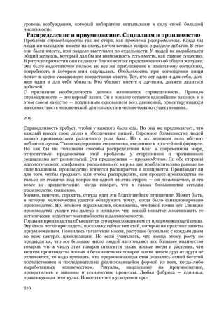 уровень возбуждения, который избиратели испытывают в силу своей большой
численности.
 Распределение и приумножение. Социализм и производство
Проблема справедливости так же стара, как проблема распределения. Когда бы
люди ни выходили вместе на охоту, потом вставал вопрос о разделе добычи. В стае
они были вместе, при разделе выступали по отдельности. У людей не выработался
общий желудок, который дал бы им возможность есть вместе, как единое существо.
В ритуале причастия они подошли ближе всего к представлению об общем желудке.
Это было недостаточно полное, но все же приближение к идеальному состоянию,
потребность в котором ими ощущалась. Отдельность при поглощении пищи
лежит в корне ужасающего возрастания власти. Тот, кто ест один и для себя, дол-
жен один и для себя убивать. Кто убивает вместе с другими, должен делиться
добычей.
С признания необходимости дележа начинается справедливость. Правило
справедливости — это первый закон. Он и поныне остается важнейшим законом и в
этом своем качестве — подлинным основанием всех движений, ориентирующихся
на совместность человеческой деятельности и человеческого существования.

209

Справедливость требует, чтобы у каждого была еда. Но она же предполагает, что
каждый внесет свою долю в обеспечение пищей. Огромное большинство людей
занято производством различного рода благ. Но с их дележом дело обстоит
неблагополучно. Таково содержание социализма, сведенное к простейшей формуле.
Но как бы ни толковали способы распределения благ в современном мире,
относительно предпосылки этой проблемы у сторонников и противников
социализма нет разногласий. Эта предпосылка — производство. По обе стороны
идеологического конфликта, расщепившего мир на две приблизительно равные по
силе половины, производство всячески расширяется и поощряется. Производят ли
для того, чтобы продавать или чтобы распределять, сам процесс производства не
только не ставится под вопрос ни одной из этих сторон — он почитается, и это
вовсе не преувеличение, когда говорят, что в глазах большинства сегодня
производство священно.
Можно, конечно, спросить, откуда идет это благоговейное отношение. Может быть,
в истории человечества удастся обнаружить точку, когда было санкционировано
производство. Но, немного поразмыслив, понимаешь, что такой точки нет. Санкция
производства уходит так далеко в прошлое, что всякой попытке локализовать ее
исторически недостает масштабности и дальнозоркости.
Гордыня производства объясняется его происхождением от приумножающей стаи.
Эту связь легко проглядеть, поскольку сейчас нет стай, которые на практике заняты
приумножением. Появились гигантские массы, растущие буквально с каждым днем
во всех центрах цивилизации. Но если учитывать, что конца этому росту не
предвидится, что все большее число людей изготовляют все большее количество
товаров, что к числу этих товаров относятся также живые звери и растения, что
методы производства живых и безжизненных товаров почти ничем друг от друга не
отличаются, то надо признать, что приумножающая стая оказалась самой богатой
последствиями и последовательно реализовавшейся формой из всех, когда-либо
выработанных человечеством. Ритуалы, нацеленные на приумножение,
превратились в машины и технические процессы. Любая фабрика — единица,
практикующая этот культ. Новое состоит в ускорении про-

210
 
