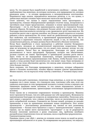 цесса. То, что раньше было выработкой и нагнетанием ожидания — дождя, зерна,
приближения стад животных, на которые охотились, или приращения тех, которых
разводили дома, — то сегодня превратилось в непосредственное изготовление.
Нажимается пара кнопок, передвигается несколько рычагов, и то, что нужно, в
любом виде выходит готовым через несколько часов или еще быстрее.
Стоит заметить, что тесная и строго определенная связь пролетариата и
производства, ставшая общепризнанной примерно столетие назад, воспроизвела в
чистейшем виде старое представление, лежавшее в основе приумножающей стаи.
Пролетарии — это те, кто быстро приумножаются, причем их становится больше
двояким образом. Во-первых, они рождают больше детей, чем другие люди, и уже
благодаря многочисленности потомства в них проявляется нечто массовид-ное. Их
количество растет еще и другим способом: все больше людей стекается из сельских
районов в места производства. Но точно такой же двойственный род прирастания
был свойствен, как вспоминается, и примитивной приумножающей стае. На ее
празднества и церемонии стекалось множество людей, и так, во множестве, они
осуществляли ритуалы, которые должны были обеспечить обильное потомство.
Когда было выработано и стало проводиться в действие понятие бесправного
пролетариата, исходили из оптимистической перспективы возрастания. Никто
даже на мгновение не предположил, что его может стать меньше, потому что ему
плохо живется. Расчет был на производство. Благодаря его росту должно
увеличиваться и число пролетариев. Продукция, которую они обеспечивают,
должна служить им самим. Пролетариат и производство должны расти вместе.
Здесь точно та же неразрывная взаимосвязь, которая просматривается и в
действиях примитивных приумножающих стай. Нужно, чтобы больше стало самих
людей, и тогда должно будет увеличиться все, чем живут люди. Одно неотрывно от
другого и так тесно обусловлено другим, что иногда даже непонятно, чего должно
стать больше сначала.
Было показано, что благодаря превращению в животных, которые собираются
вместе в больших количествах, человек обретал мощное чувство приумножения.
Можно сказать, что он научился этому чувству у животных. У человека перед глаза-

211

ми были стаи рыб и насекомых, гигантские стада копытных, и, если он так хорошо
подражал им в своих танцах, что становился ими, чувствовал себя ими, если ему
удавалось некоторые из этих превращений заложить в основу тотема и передать как
священную традицию своим потомкам, то тем самым передавалось дальше и
стремление к приумножению, превосходящее естественную предрасположенность
человека.
Точно таково же и отношение современного человека к производству. Машины
могут произвести больше, чем кто-либо раньше мог себе представить. Возможности
приумножения благодаря им возросли до невероятных масштабов. Поскольку речь
идет скорее о предметах, чем о живых существах, число их увеличивается по мере
роста потребностей человека. Становится все больше вещей, которым он находит
применение, в ходе их применения возникают новые потребности. Этот аспект
производства — неостановимое размножение как таковое во всех возможных
направлениях — больше всего бросается в глаза в "капиталистических" странах. В
странах, где на первое место выставляется "пролетариат" и где не разрешается
большое скопление капиталов в руках отдельных лиц, проблемы всеобщего
распределения теоретически столь же значимы, сколь и проблемы приумножения.
Самоуничтожение козов
Однажды утром в мае 1856 г. девочка из племени козов пошла за водой на речку,
протекающую поблизости от ее дома. По возвращении она рассказала, что видела у
 