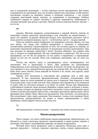 нею и следующей мельницей — только огромное пустое пространство. Вся жизнь
складывается из дистанций: дом, где человек держит свое достояние и себя самого,
положение, которое он занимает, звание, к которому стремится, — все служит
созданию расстояний между людьми, их сохранению и увеличению. Свобода
глубинного порыва от одного человека к другому подавляется. Побуждения и
отклики иссякают как ручьи в пустыне. Никому нельзя слишком близко, никому —
на тот же

      22

      уровень. Жесткие иерархии, установившиеся в каждой области, никому не
позволяют всерьез коснуться вышестоящего или снизойти до нижестоящего, —
разве что напоказ. В разных обществах баланс этих дистанций различен. Где-то
упор делается на происхождение, где-то — на богатство, где-то — на род занятий.
      Здесь не ставится задача изобразить эти иерархии в деталях. Важно, что они
есть всюду, что всюду они глубоко внедрились в сознание и определяют
человеческие контакты. Удовлетворение от того, что ты выше других по званию, не
восполнит утраченной свободы порывов. В дистанциях человек закостеневает. Они
как колодки, не дающие сдвинуться с места. Человек забывает, что заковал себя
сам, и тоскует по освобождению. Но как освободиться в одиночку? Что бы он ни
предпринял, на что бы ни решился, он все равно в окружении, и окружающие
сведут на нет все его усилия. Пока они сохраняют дистанции, ему не стать им
ближе.
      Только все вместе, сразу и одновременно, могут ликвидировать эти
дистанции. Что и происходит в массе. При разрядке все разделяющее
отбрасывается, и все чувствуют себя равными. В тесноте, где ничто не разделяет, где
тело прижато к телу, каждый близок другому как самому себе. Это миг облегчения.
Ради этого мига счастья, когда каждый не больше и не лучше, чем другой, люди
соединяются в массу.
      Однако этот желанный и счастливый миг разрядки таит в себе одну
опасность. В нем заключена фундаментальная иллюзия: почувствовав себя
равными, люди не стали равными на самом деле и навсегда. Они вернутся в свои
отдельные дома, лягут в свои постели. Они сохранят свое имущество и не откажутся
от имен. Они не оттолкнут родных и не уйдут из семей. Только при обращениях
глубочайшего свойства люди целиком обрывают старые связи и вступают в новые.
Такие союзы, которые по природе своей могут включать только ограниченное число
членов и жестко регулируют свой состав, я называю массовыми кристаллами. Об их
функциях речь пойдет ниже. Масса же распадается. Она чувствует, что распадется.
Она испытывает страх перед распадом. Она выживет, только если разрядка будет
продолжаться, распространяясь на новых и новых примыкающих к массе
индивидов. Лишь прирост массы не дает тем, кто

      23

      ней принадлежит, согнуться вновь — каждому под своим личным грузом.

                               Мания разрушения
      Часто говорят, что массе свойственна мания разрушения; действительно, это
бросается в глаза в массовых процессах, происходящих в самых разных странах и
культурах. Этот факт с неодобрением признан, но никем не разъяснен.
      Охотней всего масса разрушает дома и предметы. Поскольку речь идет о
хрупких предметах — стеклах, зеркалах, картинах, посуде, можно предположить,
 