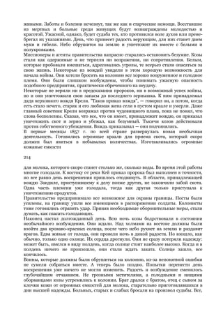 живыми. Заботы и болезни исчезнут, так же как и старческие немощи. Восставшие
из мертвых и больные среди живущих будут вознаграждены молодостью и
красотой. Ужасной, однако, будет судьба тех, кто противился воле духов или прене-
брегал их указаниями. День, что принесет радость верующим, для них станет днем
муки и гибели. Небо обрушится на землю и уничтожит их вместе с белыми и
полукровками.
Миссионеры и агенты правительства напрасно старались остановить безумие. Козы
стали как одержимые и не терпели ни возражения, ни сопротивления. Белым,
которые пробовали вмешаться, адресовались угрозы, те всерьез стали опасаться за
свою жизнь. Некоторые из вождей увидели в этом хорошую возможность для
начала войны. Они хотели бросить на колонию все хорошо вооруженное и голодное
племя. Они были слишком возбуждены, чтобы понимать ужасную опасность
подобного предприятия, практически обреченного на неудачу.
Некоторые не верили ни в предсказания пророков, ни в возможный успех войны,
но и они уничтожили свои запасы до последнего зернышка. К ним принадлежал
дядя верховного вождя Крели. "Таков приказ вождя", — говорил он, а потом, когда
есть стало нечего, старик и его любимая жена сели в пустом краале и умерли. Даже
главный советник Крели возражал против чудовищного плана, пока не понял, что
слова бесполезны. Сказав, что все, что он имеет, принадлежит вождю, он приказал
уничтожить скот и зерно и убежал, как безумный. Тысячи козов действовали
против собственного убеждения. Вождь приказывал — они подчинялись.
В первые месяцы 1857 г. по всей стране развернулась новая необычная
деятельность. Готовились огромные краали для приема скота, который скоро
должен был явиться в небывалых количествах. Изготавливались огромные
кожаные емкости

214

для молока, которого скоро станет столько же, сколько воды. Во время этой работы
многие голодали. К востоку от реки Кей приказ пророка был выполнен в точности,
но все равно день воскрешения пришлось отодвинуть. В области, принадлежащей
вождю Зандиле, приступившему к делу позже других, не закончили забой скота.
Одна часть племени уже голодала, тогда как другая только приступала к
уничтожению продуктов.
Правительство предпринимало все возможное для охраны границы. Посты были
усилены, на границу ушли все имеющиеся в распоряжении солдаты. Колонисты
тоже готовились отразить удар. Приняв необходимые оборонительные меры, стали
думать, как спасать голодающих.
Наконец настал долгожданный день. Всю ночь козы бодрствовали в состоянии
необычайного возбуждения. Они ждали. Над холмами на востоке должны были
взойти два кроваво-красных солнца, после чего небо рухнет на землю и раздавит
врагов. Едва живые от голода, они провели ночь в дикой радости. Но взошло, как
обычно, только одно солнце. Их сердца дрогнули. Они не сразу потеряли надежду:
может быть, имелся в виду полдень, когда солнце стоит наиболее высоко. Когда и в
полдень ничего не произошло, они стали ждать заката. Солнце зашло, все
кончилось.
Воины, которые должны были обрушиться на колонию, из-за непонятной ошибки
не сумели собраться вместе. А теперь было поздно. Попытки перенести день
воскрешения уже ничего не могли изменить. Радость и возбуждение сменилось
глубочайшим отчаянием. Не грозными мстителями, а голодными и нищими
оборванцами козы устремились к колонии. Брат дрался с братом, отец с сыном за
клочки кожи от огромных емкостей для молока, старательно приготовлявшихся в
дни высшей надежды. Больных, старых и слабых бросали на произвол судьбы. Все,
 