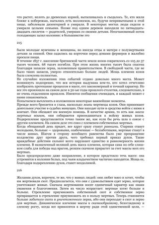 что растет, вплоть до древесных корней, вытаскивалось и съедалось. Те, кто жили
ближе к побережью, пытались есть моллюсков, но, будучи непривычными к этой
пище, заболевали дизентерией и умирали. В некоторых местах люди сидели и
умирали целыми семьями. Позже под одним деревом находили по пятнадцать-
двадцать скелетов — родителей, умерших со своими детьми. Неостановимый поток
голодающих залил колонию: в большинстве это

215

были молодые мужчины и женщины, но иногда отцы и матери с полумертвыми
детьми за спиной. Они садились на корточки перед домами фермеров и жалобно
просили пищи.
В течение 1857 г. население британской части земли козов сократилось со 105 до 37
тысяч человек. 68 тысяч погибли. При этом жизнь многих тысяч была спасена
благодаря запасам зерна, заложенным правительством. В свободной части, где не
было таких запасов, умерло относительно больше людей. Мощь племени козов
была сломлена полностью.
Не случайно изложению этих событий отдано довольно много места. Может
возникнуть подозрение, что вся история выдумана кем-то, кто хотел отчетливо
изобразить протекание процессов в массе, его закономерный и точный характер. Но
все это произошло на самом деле в 50-ые годы прошлого столетия, следовательно, в
не очень отдаленном прошлом. Имеются сообщения очевидцев, и каждый может с
ними ознакомиться.
Попытаемся вычленить в изложенном некоторые важнейшие моменты.
Прежде всего бросается в глаза, насколько живы мертвецы козов. Они принимают
деятельное участие в судьбах живущих. Они находят пути и средства войти с ними в
контакт. Они обещают им военную помощь. В качестве армии, то есть как масса
мертвых воинов, они собираются присоединиться к войску живых козов.
Подкрепление представляется точно таким же, как если бы речь шла о союзе с
другим племенем. На самом деле это союз с племенем собственных мертвых.
Когда обещанный день придет, все вдруг сразу станут равными. Старики станут
молодыми, больные — здоровыми, озабоченные — беззаботными, мертвые станут в
числе живых. Шагом в сторону всеобщего равенства было уже прекращение
колдовства друг против друга, чего требовал первый приказ духов. Такие
враждебные действия сильнее всего нарушают единство и равномерность жизни
племени. В назначенный великий день масса племени, которая сама по себе слиш-
ком слаба для победы над врагом, резким скачком прирастет за счет массы всех его
мертвых.
Было предопределено даже направление, в котором предстояло течь массе: она
устремится к колонии белых, под чьим владычеством частично находится. Мощь ее,
благодаря подкреплению духов, станет неодолимой.

216

Желания духов, впрочем, те же, что у живых людей: они любят мясо и хотят, чтобы
им жертвовали скот. Предполагается, что они с удовольствием едят зерно, которое
уничтожают живые. Сначала жертвования носят единичный характер как знаки
уважения и благоговения. Затем их число возрастает: мертвые хотят больше и
больше. Стремление приумножить собственный скот и собственное зерно
превращается в стремление приумножить их в пользу мертвых. Теперь становится
больше забитого скота и уничтоженного зерна, ибо они переходят в скот и зерно
для мертвых. Динамическое влечение массы к скачкообразному, безоглядному и
слепому росту, когда все приносится в жертву ради этой единственной цели, —
 