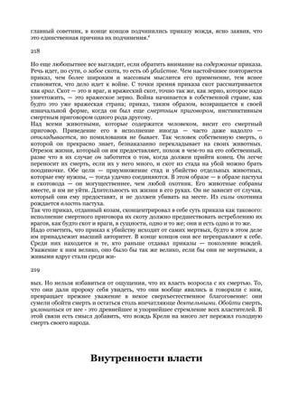 главный советник, в конце концов подчинились приказу вождя, ясно заявив, что
это единственная причина их подчинения.r

218

Но еще любопытнее все выглядит, если обратить внимание на содержание приказа.
Речь идет, по сути, о забое скота, то есть об убийстве. Чем настойчивее повторяется
приказ, чем более широким и массовым мыслится его применение, тем яснее
становится, что дело идет к войне. С точки зрения приказа скот рассматривается
как враг. Скот — это и враг, и вражеский скот, точно так же, как зерно, которое надо
уничтожить, — это вражеское зерно. Война начинается в собственной стране, как
будто это уже вражеская страна; приказ, таким образом, возвращается к своей
изначальной форме, когда он был еще смертным приговором, инстинктивным
смертным приговором одного рода другому.
Над всеми животными, которые содержатся человеком, висит его смертный
приговор. Приведение его в исполнение иногда — часто даже надолго —
откладывается, но помилования не бывает. Так человек собственную смерть, о
которой он прекрасно знает, безнаказанно перекладывает на своих животных.
Отрезок жизни, который он им предоставляет, похож в чем-то на его собственный,
разве что в их случае он заботится о том, когда должен прийти конец. Он легче
переносит их смерть, если их у него много, и скот из стада на убой можно брать
поодиночке. Обе цели — приумножение стад и убийство отдельных животных,
которые ему нужны, — тогда удачно соединяются. В этом образе — в образе пастуха
и скотовода — он могущественнее, чем любой охотник. Его животные собраны
вместе, и им не уйти. Длительность их жизни в его руках. Он не зависит от случая,
который они ему предоставят, и не должен убивать на месте. Из силы охотника
рождается власть пастуха.
Так что приказ, отданный козам, сконцентрировал в себе суть приказа как такового:
исполнение смертного приговора их скоту должно предшествовать истреблению их
врагов, как будто скот и враги, в сущности, одно и то же; они и есть одно и то же.
Надо отметить, что приказ к убийству исходит от самих мертвых, будто в этом деле
им принадлежит высший авторитет. В конце концов они все переправляют к себе.
Среди них находятся и те, кто раньше отдавал приказы — поколение вождей.
Уважение к ним велико, оно было бы так же велико, если бы они не мертвыми, а
живыми вдруг стали среди жи-

219

вых. Но нельзя избавиться от ощущения, что их власть возросла с их смертью. То,
что они дали пророку себя увидеть, что они вообще явились и говорили с ним,
превращает прежнее уважение в некое сверхъестественное благоговение: они
сумели обойти смерть и остаться столь впечатляюще деятельными. Обойти смерть,
уклониться от нее - это древнейшее и упорнейшее стремление всех властителей. В
этой связи есть смысл добавить, что вождь Крели на много лет пережил голодную
смерть своего народа.




                     Внутренности власти
 