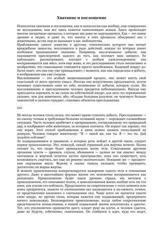 Хватание и поглощение

Психология хватания и поглощения, как и психология еды вообще, еще совершенно
не исследована; нам все здесь кажется самоочевидно ясным. Здесь происходят
многие загадочные процессы, о которых мы даже не задумываемся. Еда — это самое
древнее в людях, и даже то, что многое в этих процессах объединяет нас с
животными, до сих пор не вызывает в нас любопытства.
Приближение одного существа к другому, относительно которого оно питает
враждебные замыслы, воплощается в ряде действий, каждое из которых имеет
особенное традиционное значение. Например, выслеживание добычи: она
оказывается преследуемой задолго до того, как осознает наш замысел. Ее
наблюдают, рассматривают, изучают с особым удовлетворением: она
воспринимается как мясо, хотя еще жива, и это разглядывание столь интенсивно и
необратимо, что схватывание становится просто неизбежным. Ходящий вокруг до-
бычи знает, что она ему уже принадлежит; с момента, как она определена в добычу,
в воображении она уже съедена.
Выслеживание — это особый захватывающий процесс, оно может иметь свой
отдельный от всего прочего смысл. Иногда оно искусственно продлевается, потом
начинает существовать само по себе, независимо от добычи, которую сулит. Но
выслеживанию и преследованию человек предается небезнаказанно. Иногда ему
приходится пережить то же самое на собственной шкуре; для него это переживание
сильнее, чем для животного, ибо, обладая большим разумом, он чувствует больше
опасностей и сильнее страдает, становясь объектом преследования.

221

Не всегда человек столь силен, что может прямо схватить добычу. Преследование —
по-своему точная и требующая больших познаний наука — порождает сложнейшие
ситуации. Часто человек прибегает к превращению, составляющему его природный
дар, и изображает себя животным, за которым охотится. Он играет так хорошо, что
ему верят. Этот способ приближения к дичи можно назвать спекуляцией на
доверии. Человек говорит животному: "Я — такой же, как ты. Я — это ты. Дай
подойти поближе".
За подкрадыванием и прыжком, о которых речь пойдет в другой связи, следует
первое прикосновение. Это, пожалуй, самый страшный для жертвы момент. Палец
осязает то, что скоро будет принадлежать всему телу. Схватывание другими
органами чувств — зрением, слухом, обонянием — далеко не так опасно: между
охотником и жертвой остается пустое пространство; пока оно существует, есть
возможность спастись, все еще не решено окончательно. Осязание же — предвест-
ник ощущения вкуса. Ведьма в сказке тыкала пальцем, чтобы проверить,
достаточно ли жирна жертва.
В момент прикосновения конкретизируется намерение одного тела в отношении
другого. Даже в высочайших формах жизни это мгновение воспринимается как
решающее. Прикосновение будит наши древние страхи, мы мечтаем о
прикосновении, его описывают поэты, а цивилизованная жизнь вообще есть ни что
иное, как усилие его избежать. Продолжится ли сопротивление с этого момента или
вовсе прекратится, зависит от соотношения сил касающегося и ка-саемого, точнее,
от представления касаемого о соотношении сил. Чаще всего он пытается спасти
свою шкуру, но против силы, которая кажется ему подавляющей, предпринять
ничего невозможно. Бесповоротное прикосновение, когда любое сопротивление
представляется немыслимым, в нашей социальной жизни воплотилось в аресте.
Тот, кто уполномочен произвести арест, кладет руку на плечо, и человек сдается,
даже не будучи, собственно, схваченным. Он сгибается и идет, куда его ведут,
 