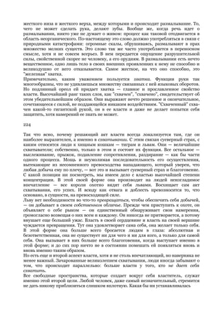 жесткого низа и жесткого верха, между которыми и происходит размалывание. То,
чего не может сделать рука, делают зубы. Вообще же, когда речь идет о
размалывании, никто уже не думает о живом: процесс как таковой отодвигается в
область неорганического. По-настоящему это слово должно употребляться в связи с
природными катастрофами: огромные скалы, обрушиваясь, размалывают в прах
множество мелких существ. Это слово так же часто употребляется в переносном
смысле, хотя и не совсем всерьез. В нем передается ощущение разрушительной
силы, свойственной скорее не человеку, а его орудиям. В размалывании есть нечто
вещественное, одно лишь тело в своих внешних проявлениях к нему не способно и
великодушно от него отказывается. Самое жесткое, на что оно способно, это
"железная" хватка.
Примечательно, каким уважением пользуется хватка. Функции руки так
многообразны, что не удивляешься множеству связанных с ней языковых оборотов.
Но подлинный ореол ей придает хватка — главное и прославленное свойство
власти. Высочайший ранг таких слов, как "схвачен", "схвачено", свидетельствует об
этом убедительнейшим образом. Они выражают нечто решенное и окончательное,
сочетающееся с силой, не поддающейся никаким воздействиям. "Схваченный" схва-
чен какой-то гигантской рукой, он в ее власти и даже не делает попытки себя
защитить, хотя намерений ее знать не может.

224

Так что ясно, почему решающий акт власти всегда локализуется там, где он
наиболее выразителен, а именно в схватывании. С этим связан суеверный страх, с
каким относятся люди к хищным кошкам — тиграм и львам. Они — величайшие
схватыватели; собственно, только в этом и состоит их функция. Все остальное —
выслеживание, прыжок, подавление сопротивления, раздирание — как бы части
одного процесса. Мощь и неумолимая последовательность его осуществления,
вытекающие из несомненного превосходства нападающего, который уверен, что
любая добыча ему по плечу, — вот это и вызывает суеверный страх и благоговение.
С какой позиции ни посмотреть, мы имеем дело с властью высочайшей степени
концентрации. В этой своей форме она производит на людей неизгладимое
впечатление — все короли охотно видят себя львами. Восхищает сам акт
схватывания, его успех. И всюду как отвага и доблесть превозносится то, что
основано, в сущности, на превосходящей силе.
Льву нет необходимости во что-то превращаться, чтобы обеспечить себя добычей,
— он добывает в своем собственном обличье. Прежде чем приступить к охоте, он
объявляет о себе рыком — он единственный обнаруживает свои намерения,
громогласно возвещая о них всем и каждому. Он никогда не притворяется, а потому
внушает еще больший ужас. Власть в своей сердцевине и власть на своей вершине
чуждается превращения. Тут она удовлетворяет сама себя, она желает только себя.
В этой форме она больше всего бросается людям в глаза: абсолютная и
безответственная, она не существует ни для чего и ни для кого, а только для самой
себя. Она вызывает в них больше всего благоговения, когда выступает именно в
этой форме; и до сих пор ничто не в состоянии помешать ей появляться вновь и
вновь именно таким образом.
Но есть еще и второй аспект власти, хотя и не столь впечатляющий, но наверняка не
менее важный. Зачарованные великолепием схватывания, люди иногда забывают о
том, что происходит параллельно: больше власти у того, кто не дает себя
схватить.
Все свободные пространства, которые создает вокруг себя властитель, служат
именно этой второй цели. Любой человек, даже самый незначительный, стремится
не дать никому приблизиться слишком вплотную. Какая бы ни устанавливалась
 