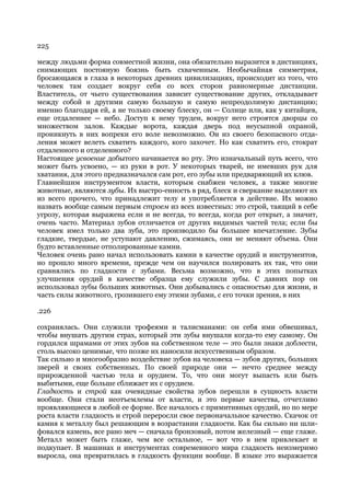 225

между людьми форма совместной жизни, она обязательно выразится в дистанциях,
снимающих постояную боязнь быть схваченным. Необычайная симметрия,
бросающаяся в глаза в некоторых древних цивилизациях, происходит из того, что
человек там создает вокруг себя со всех сторон равномерные дистанции.
Властитель, от чьего существования зависит существование других, откладывает
между собой и другими самую большую и самую непреодолимую дистанцию;
именно благодаря ей, а не только своему блеску, он — Солнце или, как у китайцев,
еще отдаленнее — небо. Доступ к нему труден, вокруг него строятся дворцы со
множеством залов. Каждые ворота, каждая дверь под неусыпной охраной,
проникнуть в них вопреки его воле невозможно. Он из своего безопасного отда-
ления может велеть схватить каждого, кого захочет. Но как схватить его, стократ
отдаленного и отделенного?
Настоящее усвоение добытого начинается во рту. Это изначальный путь всего, что
может быть усвоено, — из руки в рот. У некоторых тварей, не имевших рук для
хватания, для этого предназначался сам рот, его зубы или предваряющий их клюв.
Главнейшим инструментом власти, которым снабжен человек, а также многие
животные, являются зубы. Их выстро-енность в ряд, блеск и сверкание выделяют их
из всего прочего, что принадлежит телу и употребляется в действие. Их можно
назвать вообще самым первым строем из всех известных: это строй, таящий в себе
угрозу, которая выражена если и не всегда, то всегда, когда рот открыт, а значит,
очень часто. Материал зубов отличается от других видимых частей тела; если бы
человек имел только два зуба, это производило бы большее впечатление. Зубы
гладкие, твердые, не уступают давлению, сжимаясь, они не меняют объема. Они
будто вставленные отполированные камни.
Человек очень рано начал использовать камни в качестве орудий и инструментов,
но прошло много времени, прежде чем он научился полировать их так, что они
сравнялись по гладкости с зубами. Весьма возможно, что в этих попытках
улучшения орудий в качестве образца ему служили зубы. С давних пор он
использовал зубы больших животных. Они добывались с опасностью для жизни, и
часть силы животного, грозившего ему этими зубами, с его точки зрения, в них

.226

сохранялась. Они служили трофеями и талисманами: он себя ими обвешивал,
чтобы внушать другим страх, который эти зубы внушали когда-то ему самому. Он
гордился шрамами от этих зубов на собственном теле — это были знаки доблести,
столь высоко ценимые, что позже их наносили искусственным образом.
Так сильно и многообразно воздействие зубов на человека — зубов других, больших
зверей и своих собственных. По своей природе они — нечто среднее между
прирожденной частью тела и орудием. То, что они могут выпасть или быть
выбитыми, еще больше сближает их с орудием.
Гладкость и строй как очевидные свойства зубов перешли в сущность власти
вообще. Они стали неотъемлемы от власти, и это первые качества, отчетливо
проявляющиеся в любой ее форме. Все началось с примитивных орудий, но по мере
роста власти гладкость и строй переросли свое первоначальное качество. Скачок от
камня к металлу был решающим в возрастании гладкости. Как бы сильно ни шли-
фовался камень, все рано меч — сначала бронзовый, потом железный — еще глаже.
Металл может быть глаже, чем все остальное, — вот что в нем привлекает и
подкупает. В машинах и инструментах современного мира гладкость неизмеримо
выросла, она превратилась в гладкость функции вообще. В языке это выражается
 