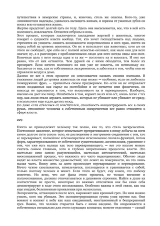 путешествия в заморские страны, и, конечно, столь же опасны. Кого-то, уже
лишившегося надежды, удавалось вытащить живым, и шрамы от ужасных зубов он
носил всю оставшуюся жизнь.
Жертве предстоит долгий путь по телу. Здесь она высасывается, все, что в ней есть
полезного, извлекается. Остаются отбросы и вонь.
Этот процесс, которым заключается завладение жертвой у животных, многое
говорит о сущности власти вообще. Тот, кто хочет господствовать над людьми,
стремится их унизить: лишить возможности сопротивления и всех прав, свести их
перед собой на уровень животных. Он их и использует как животных; хотя им он
этого не сообщает, про себя он с полной ясностью осознает, как мало они для него
значат; ну, а в разговорах с приближенными люди для него всегда овцы или скот.
Конечная цель у него всегда одна и та же — поглотить их и высосать. И ему все
равно, что от них останется. Чем дурней он с ними обходится, тем более их
презирает. Если ничего полезного из них уже не извлечь, он потихоньку из-
бавляется от них, как от собственных экскрементов, и заботится о том, чтобы они не
отравляли воздух в доме.
Далеко не все в этом процессе он осмеливается назвать своими именами. В
унижении людей до уровня животных он еще может — особенно, если он любитель
шокируюших фраз, — признаться своим придворным. Но если он не отправляет
своих подданных как сырье на скотобойни и не питается ими физически, он
никогда не признается в том, что высасывает их и переваривает. Наоборот,
именно он дает им пищу. Ошибиться в том, кормит он их или ест, очень легко с тех
пор, как люди стали держать животных, которых не убивают или убивают не сразу,
а используют еще и для других нужд.
Но даже если отвлечься от властителей, способность концентрировать все в своих
руках, отношение человека к собственным экскрементам все равно относится к
сфере власти.

229

Ничто не принадлежит человеку так полно, как то, что стало экскрементом.
Постоянное давление, которое испытывает превратившаяся в пищу добыча на всем
своем долгом пути сквозь тело, ее растворение и внутреннее соединение с тем, кто
ее переваривает, полнейшее и безвозвратное исчезновение сначала функций, потом
форм, характеризовавших ее собственное существование, ассимиляция, уравнение с
тем, что уже есть налицо как тело переваривающего, — все это вполне можно
считать самым главным, хотя и глубоко запрятанным процессом власти. Это
настолько само самою разумеющийся, настолько автоматический, настолько
неосознаваемый процесс, что важность его часто недооценивают. Обычно люди
видят во власти множество удовольствий; это лежит на поверхности, но это лишь
малая часть. Внизу день за днем происходит переваривание и переваривание.
Нечто чужое схватывается, измельчается, поглощается и уравнивается с собой;
только поэтому человек и живет. Если этого не будет, ему конец, это любому
известно. Но ясно, что все фазы этого процесса, не только внешние и
полуосознанные, должны отпечатываться в душевном строении. Найти в душе их
соответствия не просто, некоторые из важных отпечатков как бы сами себя
демонстрируют в ходе этого исследования. Особенно важны в этой связи, как мы
еще увидим, болезненные проявления при меланхолии.
Экскременты, остающиеся после всех, выражают наш кровный грех. По ним можно
узнать, кого мы убивали. Это сконцентрированная сумма улик против нас. Они
воняют и вопиют к небу как наш ежедневный, неостановимый и беспрерывный
грех. Важно, что человек старается быть с ними наедине. Он опорожняется в
собственных специально для этого служащих комнатах; момент отделения — самый
 