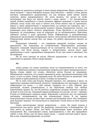 что именно их хрупкость и рождает в массе жажду разрушения. Верно, конечно, что
звуки погрома — грохот бьющейся посуды, звон осколков — важны с точки зрения
восторга, порождаемого разрушением: это как мощные звуки жизни нового
существа, крики новорожденного. Их легко вызвать, что делает их особо
желанными: как будто все кричит вместе с нами, грохот — это аплодисменты
вещей. Особая потребность в таком шумовом эффекте возникает в самом начале
событий, когда толпа еще мала и ничего или почти ничего еще не произошло.
Грохот и треск пророчествуют о подкреплении, на которое все надеются, они —
доброе благословение на предстоящие подвиги. Однако неправильно считать, что
решающую роль играет легкость разрушения. Толпа бросается и на каменные
изваяния, не успокаиваясь, пока не изуродует их до неузнаваемости. Христиане
отбивали головы и руки греческим богам. Реформаторы и революционеры
сбрасывали скульптурные изображения святых, часто рискуя собственной жизнью.
Разрушаемый камень иногда был так тверд, что работу приходилось бросать не
доделав.
      Разрушение изваяний — это отрицание иерархий, которые отныне не
признаются. Это покушение на установленные общезначимые дистанции.
Твердость изваяний свидетельствовала об их постоянстве. Они стояли издавна,
считается, они были всегда, гордые и неприступные, нельзя было даже
приблизиться к ним с враждебным намерением. И вот они лежат в обломках. Это
акт разрядки.
      Но до этого доходит не всегда. Обычно разрушение — не что иное, как
покушение на границы. Окна и двери принад-

     24

      лежат домам, это самые уязвимые части их отграниченности от всего, что
вовне. С выбитыми окнами и высаженными дверьми дом теряет индивидуальность.
Внутрь теперь зайдет кто угодно, обитатели ничем больше не защищены.
Обыкновенно считается, что в домах скрываются люди, противопоставляющие себя
массе, то есть ее враги. Теперь преграды пали. Их ничто больше не разделяет. Они
могут выйти и присоединиться к массе. А можно их вытащить.
      Но за этим стоит еще больше. Каждый ощущает, что, примкнув к массе, он
переступил границы собственной личности, ликвидировал все дистанции, которые
отбрасывали его назад — к себе самому, запирали его в себе. Сбросив груз
дистанций, человек освобождается, и эта обретенная свобода есть свобода
переступания границ. То, что он испытал, непременно должны испытать и другие,
он ждет от них того же. Глиняный горшок возбуждает его потому, что он — граница.
В доме его возбуждают запертые двери. Церемонии и ритуалы, все, что порождает
дистанции, воспринимается им как невыносимая угроза. В эти заранее
подготовленные сосуды должна быть загнана расчлененная масса. Она ненавидит
свои будущие тюрьмы, что всегда были ее тюрьмами. Голой массе во всем чудится
Бастилия.
      Самое впечатляющее орудие разрушения — огонь. Он виден издали и
притягателен как ничто другое. Он разрушает окончательно и бесповоротно. Из
огня ничто не выйдет таким, как было. Поджигающая масса чувствует себя
неотразимой. Все, охватываемое огнем, присоединяется к ней. Все враждебное
гибнет в огне. Огонь, как это будет видно далее, — самый могучий символ массы.
Как и она, совершив разрушение, он угасает.

                                   Извержение
 