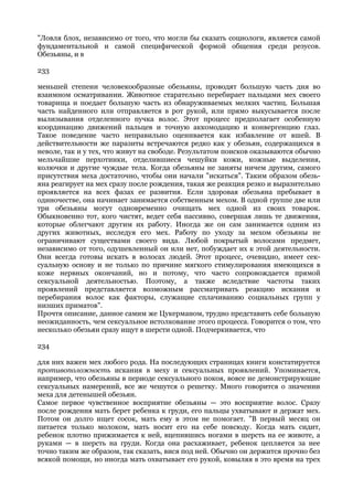 "Ловля блох, независимо от того, что могли бы сказать социологи, является самой
фундаментальной и самой специфической формой общения среди резусов.
Обезьяны, и в

233

меньшей степени человекообразные обезьяны, проводят большую часть дня во
взаимном осматривании. Животное старательно перебирает пальцами мех своего
товарища и поедает большую часть из обнаруживаемых мелких частиц. Большая
часть найденного или отправляется в рот рукой, или прямо выкусывается после
вылизывания отделенного пучка волос. Этот процесс предполагает особенную
координацию движений пальцев и точную аккомодацию и конвергенцию глаз.
Такое поведение часто неправильно оценивается как избавление от вшей. В
действительности же паразиты встречаются редко как у обезьян, содержащихся в
неволе, так и у тех, что живут на свободе. Результатом поисков оказываются обычно
мельчайшие перхотинки, отделившиеся чешуйки кожи, кожные выделения,
колючки и другие чуждые тела. Когда обезьяны не заняты ничем другим, самого
присутствия меха достаточно, чтобы они начали "искаться". Таким образом обезь-
яна реагирует на мех сразу после рождения, такая же реакция резко и выразительно
проявляется на всех фазах ее развития. Если здоровая обезьяна пребывает в
одиночестве, она начинает занимается собственным мехом. В одной группе две или
три обезьяны могут одновременно очищать мех одной из своих товарок.
Обыкновенно тот, кого чистят, ведет себя пассивно, совершая лишь те движения,
которые облегчают другим их работу. Иногда же он сам занимается одним из
других животных, исследуя его мех. Работу по уходу за мехом обезьяны не
ограничивают существами своего вида. Любой покрытый волосами предмет,
независимо от того, одушевленный он или нет, побуждает их к этой деятельности.
Они всегда готовы искать в волосах людей. Этот процесс, очевидно, имеет сек-
суальную основу и не только по причине мягкого стимулирования имеющихся в
коже нервных окончаний, но и потому, что часто сопровождается прямой
сексуальной деятельностью. Поэтому, а также вследствие частоты таких
проявлений представляется возможным рассматривать реакцию искания и
перебирания волос как факторы, служащие сплачиванию социальных групп у
низших приматов".
Прочтя описание, данное самим же Цукерманом, трудно представить себе большую
неожиданность, чем сексуальное истолкование этого процесса. Говорится о том, что
несколько обезьян сразу ищут в шерсти одной. Подчеркивается, что

234

для них важен мех любого рода. На последующих страницах книги констатируется
противоположность искания в меху и сексуальных проявлений. Упоминается,
например, что обезьяны в периоде сексуального покоя, вовсе не демонстрирующие
сексуальных намерений, все же чешутся о решетку. Много говорится о значении
меха для детенышей обезьян.
Самое первое чувственное восприятие обезьяны — это восприятие волос. Сразу
после рождения мать берет ребенка к груди, его пальцы ухватывают и держат мех.
Потом он долго ищет сосок, мать ему в этом не помогает. "В первый месяц он
питается только молоком, мать носит его на себе повсюду. Когда мать сидит,
ребенок плотно прижимается к ней, вцепившись ногами в шерсть на ее животе, а
руками — в шерсть на груди. Когда она расхаживает, ребенок цепляется за нее
точно таким же образом, так сказать, вися под ней. Обычно он держится прочно без
всякой помощи, но иногда мать охватывает его рукой, ковыляя в это время на трех
 