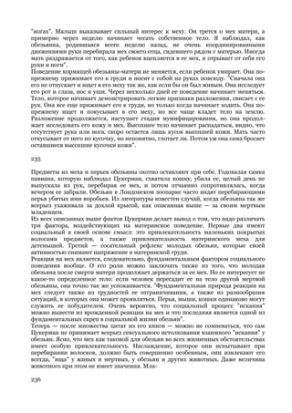 "ногах". Малыш выказывает сильный интерес к меху. Он трется о мех матери, а
примерно через неделю начинает чесать собственное тело. Я наблюдал, как
обезьянка, родившаяся всего неделю назад, не очень координированными
движениями руки перебирала мех своего отца, сидевшего рядом с матерью. Иногда
мать раздражается от того, как ребенок вцепляется в ее мех, и отрывает от себя его
руки и ноги".
Поведение кормящей обезьяны-матери не меняется, если ребенок умирает. Она по-
прежнему прижимает его к груди и носит с собой на руках повсюду. "Сначала она
его не отпускает и ищет в его меху так же, как если бы он был живым. Она исследует
его рот и глаза, нос и уши. Через несколько дней ее поведение начинает меняться.
Тело, которое начинает демонстрировать легкие признаки разложения, свисает с ее
рук. Она все еще прижимает его к груди, но только когда начинает ходить. Она по-
прежнему ищет и покусывает в его меху, но все чаще кладет тело на землю.
Разложение продолжается, наступает стадия мумифицирования, но она продол-
жает исследовать его кожу и мех. Высохшее тело начинает распадаться, видно, что
отсутствует рука или нога, скоро остается лишь кусок высохшей кожи. Мать часто
откусывает от него по кусочку, но непонятно, глотает ли. Потом уж она сама бросает
оставшиеся высохшие кусочки кожи".

235

Предметы из меха и перьев обезьяны охотно оставляют при себе. Годовалая самка
павиана, которую наблюдал Цукерман, схватила кошку, убила ее, целый день не
выпускала из рук, перебирая ее мех, и потом отчаянно сопротивлялась, когда
вечером ее забрали. Обезьян в Лондонском зоопарке часто видят перебирающими
перья убитых ими воробьев. Из литературы известен случай, когда обезьяна так же
всерьез ухаживала за дохлой крысой, как описанная выше — за своим мертвым
младенцем.
Из всех описанных выше фактов Цукерман делает вывод о том, что надо различать
три фактора, воздействующих на материнское поведение. Первые два имеют
социальный в своей основе смысл: это привлекательность маленьких покрытых
волосами предметов, а также привлекательность материнского меха для
детенышей. Третий — сосательный рефлекс молодых обезьян, которые своей
активностью снимают напряжение в материнской груди.
Реакция на мех является, следовательно, фундаментальным фактором социального
поведения вообще. О его роли можно заключать также из того, что молодая
обезьяна после смерти матери продолжает держаться за ее мех. Но ее интересует не
какое-то определенное тело: если человек пересадит ее на тело другой мертвой
обезьяны, она точно так же успокаивается. "Фундаментальная природа реакции на
мех следует также из трудностей ее отграничивания, а также из разнообразия
ситуаций, в которых она может проявляться. Перья, мыши, кошки одинаково могут
служить ее побудителем. Очень вероятно, что социальный процесс "искания"
можно вывести из врожденной реакции на мех и что последняя является одной из
фундаментальных скреп в социальной жизни обезьян".
Теперь — после множества цитат из его книги — можно не сомневаться, что сам
Цукерман не принимает всерьез сексуального истолкования взаимного "искания" у
обезьян. Ясно, что мех как таковой для обезьян во всех жизненных обстоятельствах
имеет особую привлекательность. Наслаждение, которое они испытывают при
перебирании волосков, должно быть совершенно особенным, они извлекают его
всегда, "ища" у живых и мертвых, у обезьян и других животных. Даже величина
животного при этом не имеет значения. Мла-

236
 