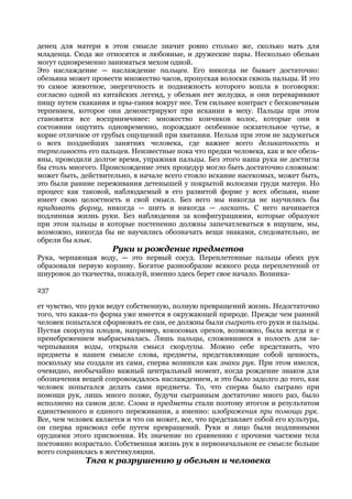 денец для матери в этом смысле значит ровно столько же, сколько мать для
младенца. Сюда же относятся и любовные, и дружеские пары. Несколько обезьян
могут одновременно заниматься мехом одной.
Это наслаждение — наслаждение пальцев. Его никогда не бывает достаточно:
обезьяна может провести множество часов, пропуская волоски сквозь пальцы. И это
то самое животное, энергичность и подвижность которого вошла в поговорки:
согласно одной из китайских легенд, у обезьян нет желудка, и они переваривают
пищу путем скакания и пры-гания вокруг нее. Тем сильнее контраст с бесконечным
терпением, которое они демонстрируют при искании в меху. Пальцы при этом
становятся все восприимчивее: множество кончиков волос, которые они в
состоянии ощутить одновременно, порождают особенное осязательное чутье, в
корне отличное от грубых ощущений при хватании. Нельзя при этом не задуматься
о всех позднейших занятиях человека, где важнее всего деликатность и
терпеливость его пальцев. Неизвестные пока что предки человека, как и все обезь-
яны, проводили долгое время, упражняя пальцы. Без этого наша рука не достигла
бы столь многого. Происхождение этих процедур могло быть достаточно сложным:
может быть, действительно, в начале всего стояло искание насекомых, может быть,
это были ранние переживания детенышей у покрытой волосами груди матери. Но
процесс как таковой, наблюдаемый в его развитой форме у всех обезьян, ныне
имеет свою целостность и свой смысл. Без него мы никогда не научились бы
придавать форму, никогда — шить и никогда — ласкать. С него начинается
подлинная жизнь руки. Без наблюдения за конфигурациями, которые образуют
при этом пальцы и которые постепенно должны запечатлеваться в ищущем, мы,
возможно, никогда бы не научились обозначать вещи знаками, следовательно, не
обрели бы язык.
                      Руки и рождение предметов
Рука, черпающая воду, — это первый сосуд. Переплетенные пальцы обеих рук
образовали первую корзину. Богатое разнообразие всякого рода переплетений от
шнуровок до ткачества, пожалуй, именно здесь берет свое начало. Возника-

237

ет чувство, что руки ведут собственную, полную превращений жизнь. Недостаточно
того, что какая-то форма уже имеется в окружающей природе. Прежде чем ранний
человек попытался сформовать ее сам, ее должны были сыграть его руки и пальцы.
Пустая скорлупа плодов, например, кокосовых орехов, возможно, была всегда и с
пренебрежением выбрасывалась. Лишь пальцы, сложившиеся в полость для за-
черпывания воды, открыли смысл скорлупы. Можно себе представить, что
предметы в нашем смысле слова, предметы, представляющие собой ценность,
поскольку мы создали их сами, сперва возникли как знаки рук. При этом имелся,
очевидно, необычайно важный центральный момент, когда рождение знаков для
обозначения вещей сопровождалось наслаждением, и это было задолго до того, как
человек попытался делать сами предметы. То, что сперва было сыграно при
помощи рук, лишь много позже, будучи сыгранным достаточно много раз, было
исполнено на самом деле. Слова и предметы стали поэтому итогом и результатом
единственного и единого переживания, а именно: изображения при помощи рук.
Все, чем человек является и что он может, все, что представляет собой его культура,
он сперва присвоил себе путем превращений. Руки и лицо были подлинными
орудиями этого присвоения. Их значение по сравнению с прочими частями тела
постоянно возрастало. Собственная жизнь рук в первоначальном ее смысле больше
всего сохранилась в жестикуляции.
              Тяга к разрушению у обезьян и человека
 