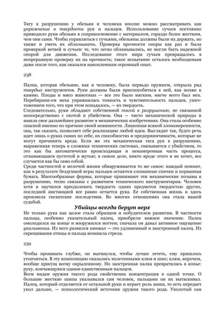 Тягу к разрушению у обезьян и человека вполне можно рассматривать как
упражнение в твердости рук и пальцев. Использование сучьев постоянно
приводило руки обезьян в соприкосновение с материалом, гораздо более жестким,
чем они сами. Чтобы управляться с сучьями, обезьяны должны были их держать, но
также и уметь их обламывать. Проверка прочности опоры как раз и была
проверкой ветвей и сучьев: те, что легко обламывались, не могли быть надежной
опорой для движения. Исследование этого мира сучьев превращалось в
непрерывную проверку их на прочность; такое испытание осталось необходимым
даже после того, как оказался накопленным огромный опыт.

238

Палка, которая обезьяне, как и человеку, была первьдо оружием, открыла ряд
твердых инструментов. Руки должны были приспособиться к ней, как позже к
камню. Плоды и мясо животных — все это было мягким, мягче всего был мех.
Перебирани-ем меха упражнялась тонкость и чувствительность пальцев, унич-
тожением того, что при этом попадалось, — их твердость.
Следовательно, руки обладают собственной тягой к разрушению, не связанной
непосредственно с охотой и убийством. Она — чисто механической природы и
нашла свое дальнейшее развитие в механических изобретениях. Она стала особенно
опасной именно по причине своей невинности. Лишенная всякой злонамеренности,
она, так сказать, позволяет себе реализацию любой идеи. Выглядит так, будто речь
идет лишь о руках самих по себе, их способностях и предприимчивости, которые не
могут причинить вреда. Если же эта механическая тяга рук к разрушению,
выраженная теперь в сложных технических системах, связывается с убийством, то
это как бы автоматически происходящая и ненамеренная часть процесса,
отзывающаяся пустотой и жутью; в самом деле, никто вроде этого и не хочет, все
случается как бы само собой.
Среди частностей и мелочей жизни обнаруживается то же самое: каждый помнит,
как в результате бездумной игры пальцев остаются сломанные спички и порванная
бумага. Многообразные формы, которые принимают эти механические позывы к
разрушению, тесно связаны с развитием технического инструментария. Человек
хотя и научился преодолевать твердость одних предметов твердостью других,
последней инстанцией все равно остается рука. Ее собственная жизнь и здесь
произвела гигантские последствия. Во многих отношениях она стала нашей
судьбой.
                      Убийцы всегда берут верх
Не только рука как целое стала образцом и побудителем развития. В частности
пальцы, особенно указательный палец, приобрели важное значение. Палец
омолодился на конце и вооружился ногтем; сначала он давал активное ощущение
укалывания. Из него развился кинжал — это удлиненный и заостренный палец. Из
скрещивания птицы и пальца возникла стрела.

239

Чтобы проникать глубже, он вытянулся, чтобы лучше лететь, ему пришлось
утончиться. В эту композицию оказались вплетенными клюв и шип; клюв, впрочем,
вообще присущ всему окрыленному. Но заостренная палка превратилась в копье:
руку, кончающуюся одним-единственным пальцем.
Всем видам оружия такого рода свойственна концентрация в одной точке. О
большие жесткие шипы укалывался сам человек, пальцами он их вытаскивал.
Палец, который отделяется от остальной руки и играет роль шипа, то есть передает
укол дальше, — психологический источник оружия такого рода. Уколотый сам
 