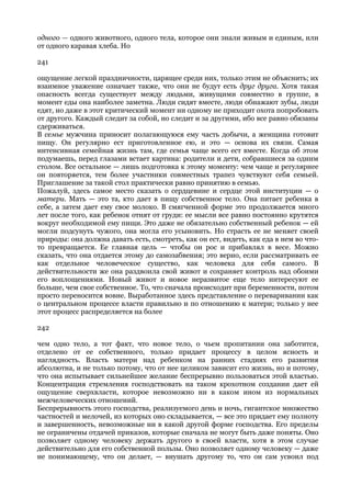 одного — одного животного, одного тела, которое они знали живым и единым, или
от одного каравая хлеба. Но

241

ощущение легкой праздничности, царящее среди них, только этим не объяснить; их
взаимное уважение означает также, что они не будут есть друг друга. Хотя такая
опасность всегда существует между людьми, живущими совместно в группе, в
момент еды она наиболее заметна. Люди сидят вместе, люди обнажают зубы, люди
едят, но даже в этот критический момент ни одному не приходит охота попробовать
от другого. Каждый следит за собой, но следит и за другими, ибо все равно обязаны
сдерживаться.
В семье мужчина приносит полагающуюся ему часть добычи, а женщина готовит
пищу. Он регулярно ест приготовленное ею, и это — основа их связи. Самая
интенсивная семейная жизнь там, где семья чаще всего ест вместе. Когда об этом
подумаешь, перед глазами встает картина: родители и дети, собравшиеся за одним
столом. Все остальное — лишь подготовка к этому моменту: чем чаще и регулярнее
он повторяется, тем более участники совместных трапез чувствуют себя семьей.
Приглашение за такой стол практически равно принятию в семью.
Пожалуй, здесь самое место сказать о сердцевине и сердце этой институции — о
матери. Мать — это та, кто дает в пищу собственное тело. Она питает ребенка в
себе, а затем дает ему свое молоко. В смягченной форме это продолжается много
лет после того, как ребенок отнят от груди: ее мысли все равно постоянно крутятся
вокруг необходимой ему пищи. Это даже не обязательно собственный ребенок — ей
могли подсунуть чужого, она могла его усыновить. Но страсть ее не меняет своей
природы: она должна давать есть, смотреть, как он ест, видеть, как еда в нем во что-
то превращается. Ее главная цель — чтобы он рос и прибавлял в весе. Можно
сказать, что она отдается этому до самозабвения; это верно, если рассматривать ее
как отдельное человеческое существо, как человека для себя самого. В
действительности же она раздвоила свой живот и сохраняет контроль над обоими
его воплощениями. Новый живот и новое неразвитое еще тело интересуют ее
больше, чем свое собственное. То, что сначала происходит при беременности, потом
просто переносится вовне. Выработанное здесь представление о переваривании как
о центральном процессе власти правильно и по отношению к матери; только у нее
этот процесс распределяется на более

242

чем одно тело, а тот факт, что новое тело, о чьем пропитании она заботится,
отделено от ее собственного, только придает процессу в целом ясность и
наглядность. Власть матери над ребенком на ранних стадиях его развития
абсолютна, и не только потому, что от нее целиком зависит его жизнь, но и потому,
что она испытывает сильнейшее желание беспрерывно пользоваться этой властью.
Концентрация стремления господствовать на таком крохотном создании дает ей
ощущение сверхвласти, которое невозможно ни в каком ином из нормальных
межчеловеческих отношений.
Беспрерывность этого господства, реализуемого день и ночь, гигантское множество
частностей и мелочей, из которых оно складывается, — все это придает ему полноту
и завершенность, невозможные ни в какой другой форме господства. Его пределы
не ограничены отдачей приказов, которые сначала не могут быть даже поняты. Оно
позволяет одному человеку держать другого в своей власти, хотя в этом случае
действительно для его собственной пользы. Оно позволяет одному человеку — даже
не понимающему, что он делает, — внушать другому то, что он сам усвоил под
 