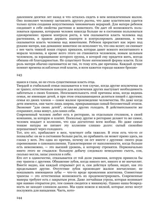 давлением десятки лет назад и что осталось сидеть в нем неизвлеченным жалом.
Оно позволяет человеку заставлять другого расти, что даже властителям удается
только путем создания искусственных чиновничьих иерархий. Для матери ребенок
соединяет в себе свойства растения и животного. Он дает ей возможность поль-
зоваться правами, которыми человек никогда больше не в состоянии пользоваться
одновременно: правом контроля роста, в чем сказывается власть человека над
растениями, и правом держать взаперти и контролировать движения, в чем
сказывается власть человека над животными. Ребенок прорастает как зерно под
руками матери, как домашнее животное он исполняет то, что она велит; он снимает
с нее часть тяжкой ноши старых приказов, которая давит всякого воспитанного в
морали человека, и кроме всего этого он становится человеком, новым цельным
человеком, за взращивание которого группа, в которой ему придется жить, всегда
обязана ей благодарностью. Не существует более интенсивной формы власти. Если
роль матери обычно оценивается не так, то тому есть две причины. Каждый лучше
помнит времена ослабления этой власти, и всем кажется гораздо важнее бросаю-

243

щаяся в глаза, но не столь существенная власть отца.
Твердой и стабильной семья оказывается в том случае, когда другие исключены из
ее трапез; естественным поводом для исключения других выступает необходимость
заботиться о своих близких. Неосновательность этой причины ясна, когда видишь
семьи, не имеющие детей, и при этом отказывающиеся делиться пищей с другими;
семья из двоих членов — самое жалкое произведение человечества. Но даже когда
дети имеются, они часто лишь ширма, прикрывающая самый бессовестный эгоизм.
Экономят "для своих детей", оставляя других голодать. В действительности же
сохраняют, пока живут, для самих себя.
Современный человек любит есть в ресторане, за отдельным столиком, в своей
компании, за которую и платит. Поскольку другие в ресторане делают то же самое,
человек впадает в иллюзию, что еды достаточно всем вообще. Но даже самые
тонкие натуры не питают эту иллюзию слишко долго: сытый спокойно
перешагивает через голодного.
Тот, кто ест, прибавляет в весе, чувствует себя тяжелее. В этом есть что-то от
похвальбы: он не в состоянии больше расти, но прибавить он может прямо здесь, на
глазах у всех. Это одна из причин, почему он ест вместе с другими: своего рода
соревнование в самонаполнении. Удовлетворение от наполненности, когда больше
есть невозможно, — это высший уровень, к которому стремятся. Первоначально
никто этого не стыдился: большую добычу следовало немедленно съесть, ели,
сколько могли, запас уносили в себе.
Кто ест в одиночестве, отказывается от той доли уважения, которую принесла бы
ему трапеза с другими. Обнажение зубов, когда никого нет, никого и не впечатлит.
Вместе видно, как каждый открывает рот и, сам действуя зубами, видит, как это
проделывают другие. Отсутствие зубов производит жалкое впечатление; не
показывать имеющиеся зубы — что-то вроде проявления аскетизма. Совместные
трапезы — это естественная возможность их продемонстрировать. Современные
манеры требуют есть с закрытым ртом. Даже легчайшая угроза, которая возникает
при наивно открытом рте, тем самым сводится к минимуму. Однако наша безвред-
ность не заходит слишком далеко. Мы едим ножом и вилкой, которые легко могут
послужить для нападения. Часть, кото-

244
 
