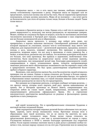 Открытая масса — это и есть масса как таковая, свободно отдающаяся
своему естественному стремлению к росту. Открытая масса не ощущает или не
представляет, насколько велика она могла бы стать. Она не ограничена привычным
помещением, которое должна заполнить. Меры ей не положено — она хочет расти
до бесконечности; для этого ей нужны только люди, больше и больше людей. Такая
голая масса в

     25

      основном и бросается всегда в глаза. Однако есть в ней что-то выходящее за
рамки нормального и, поскольку она всегда распадается, не внушающее доверия.
Может, вообще не следовало бы брать ее всерьез, если бы не постоянное увеличение
численности населения и быстрый рост городов, создающие в наш современный
век все больше возможностей для ее образования.
      Закрытые массы прошлого, о которых еще пойдет речь ниже, все
превратились в хорошо знакомые институты. Своеобразный душевный настрой,
который ощущали их участники, казался чем-то естественным: ведь вместе они
собрались для определенной цели — религиозной церемонии, праздника, военного
похода, а цель, казалось, освящает настроение. Кто приходил к проповеди,
разумеется, искренне верил, что все дело в проповеди, и очень удивился бы, а
может, и возмутился, разъясни ему кто-нибудь, что величина аудитории возбуждает
его больше, чем сама проповедь. Все правила и церемонии, свойственные этим
институтам, были нацелены на закрепление массы: лучше надежная церковь,
полная верующих, чем ненадежный целый мир. Благодаря равномерности служб,
совершающихся в строго установленное время, точности воспроизведении
знакомых ритуалов массе обеспечивалась возможность как бы пережить самое себя
в прирученном состоянии. Это был эрзац удовлетворения потребностей более
грубого и бурного характера.
      Возможно, этих институтов хватило бы, если бы количество людей оставалось
примерно тем же самым. Однако в города стекалось все больше и больше народу,
численность населения в последние сто лет росла необычайно быстро, что привело
к образованию новых огромных масс, и в такой ситуации никакое самое опытное и
изощренное руководство не смогло бы это предотвратить.
      Все нападки на устаревшие ритуалы, о которых сообщает история религии, —
это протест массы, которая хочет ощутить свой рост, против навязываемых ей
границ. Это и Нагорная проповедь из Нового Завета, совершающаяся под
открытым небом на глазах тысяч людей, направленная, несомненно, против
ограничивающего ритуализма официального Храма. Это и стремление
павлинистского христианства высвободиться из родовых и фольклорных границ
еврейства и стать универсаль-

     26

      ной верой человечества. Это и пренебрежительное отношение буддизма к
кастовой системе тогдашней Индии.
      Даже внутренняя история мировых религий богата событиями того же рода.
Храм, церковь, каста всегда оказывались тесны. Крестовые походы вели к
образованию масс такой величины, что их не смогло бы вместить ни одно
церковное здание тогдашнего мира. Позже целые города стекались на
представления флагеллантов, а они еще и путешествовали из города в город.
Уэслианство возникло в XVIII в. именно благодаря проповедям под открытым
небом. Уэсли хорошо понимал значение массы и даже делал в дневнике особые по-
метки о том, сколько народу слушало его на этот раз. Стремление вон из замкнутых
 