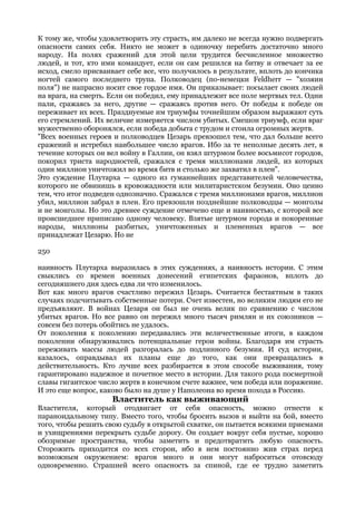 К тому же, чтобы удовлетворить эту страсть, им далеко не всегда нужно подвергать
опасности самих себя. Никто не может в одиночку перебить достаточно много
народу. На полях сражений для этой цели трудится бесчисленное множество
людей, и тот, кто ими командует, если он сам решился на битву и отвечает за ее
исход, смело присваивает себе все, что получилось в результате, вплоть до кончика
ногтей самого последнего трупа. Полководец (по-немецки Feldherr — "хозяин
поля") не напрасно носит свое гордое имя. Он приказывает: посылает своих людей
на врага, на смерть. Если он победил, ему принадлежит все поле мертвых тел. Одни
пали, сражаясь за него, другие — сражаясь против него. От победы к победе он
переживает их всех. Празднуемые им триумфы точнейшим образом выражают суть
его стремлений. Их величие измеряется числом убитых. Смешон триумф, если враг
мужественно оборонялся, если победа добыта с трудом и стоила огромных жертв.
"Всех военных героев и полководцев Цезарь превзошел тем, что дал больше всего
сражений и истребил наибольшее число врагов. Ибо за те неполные десять лет, в
течение которых он вел войну в Галлии, он взял штурмом более восьмисот городов,
покорил триста народностей, сражался с тремя миллионами людей, из которых
один миллион уничтожил во время битв и столько же захватил в плен".
Это суждение Плутарха — одного из гуманнейших представителей человечества,
которого не обвинишь в кровожадности или милитаристском безумии. Оно ценно
тем, что итог подведен однозначно. Сражался с тремя миллионами врагов, миллион
убил, миллион забрал в плен. Его превзошли позднейшие полководцы — монголы
и не монголы. Но это древнее суждение отмечено еще и наивностью, с которой все
происшедшее приписано одному человеку. Взятые штурмом города и покоренные
народы, миллионы разбитых, уничтоженных и плененных врагов — все
принадлежат Цезарю. Но не

250

наивность Плутарха выразилась в этих суждениях, а наивность истории. С этим
свыклись со времен военных донесений египетских фараонов, вплоть до
сегодняшнего дня здесь едва ли что изменилось.
Вот как много врагов счастливо пережил Цезарь. Считается бестактным в таких
случаях подсчитывать собственные потери. Счет известен, но великим людям его не
предъявляют. В войнах Цезаря он был не очень велик по сравнению с числом
убитых врагов. Но все равно он пережил много тысяч римлян и их союзников —
совсем без потерь обойтись не удалось.
От поколения к поколению передавались эти величественные итоги, в каждом
поколении обнаруживались потенциальные герои войны. Благодаря им страсть
переживать массы людей разгоралась до подлинного безумия. И суд истории,
казалось, оправдывал их планы еще до того, как они превращались в
действительность. Кто лучше всех разбирается в этом способе выживания, тому
гарантировано надежное и почетное место в истории. Для такого рода посмертной
славы гигантское число жертв в конечном счете важнее, чем победа или поражение.
И это еще вопрос, каково было на душе у Наполеона во время похода в Россию.
                     Властитель как выживающий
Властителя, который отодвигает от себя опасность, можно отнести к
параноидальному типу. Вместо того, чтобы бросить вызов и выйти на бой, вместо
того, чтобы решить свою судьбу в открытой схватке, он пытается всякими приемами
и ухищрениями перекрыть судьбе дорогу. Он создает вокруг себя пустые, хорошо
обозримые пространства, чтобы заметить и предотвратить любую опасность.
Сторожить приходится со всех сторон, ибо в нем постоянно жив страх перед
возможным окружением: врагов много и они могут наброситься отовсюду
одновременно. Страшней всего опасность за спиной, где ее трудно заметить
 