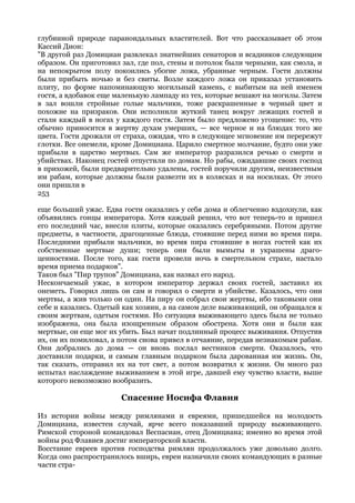 глубинной природе параноидальных властителей. Вот что рассказывает об этом
Кассий Дион:
"В другой раз Домициан развлекал знатнейших сенаторов и всадников следующим
образом. Он приготовил зал, где пол, стены и потолок были черными, как смола, и
на непокрытом полу покоились убогие ложа, убранные черным. Гости должны
были прибыть ночью и без свиты. Возле каждого ложа он приказал установить
плиту, по форме напоминающую могильный камень, с выбитым на ней именем
гостя, а вдобавок еще маленькую лампаду из тех, которые вешают на могилы. Затем
в зал вошли стройные голые мальчики, тоже раскрашенные в черный цвет и
похожие на призраков. Они исполнили жуткий танец вокруг лежащих гостей и
стали каждый в ногах у каждого гостя. Затем было предложено угощение: то, что
обычно приносится в жертву духам умерших, — все черное и на блюдах того же
цвета. Гости дрожали от страха, ожидая, что в следующее мгновение им перережут
глотки. Все онемели, кроме Домициана. Царило смертное молчание, будто они уже
прибыли в царство мертвых. Сам же император разразился речью о смерти и
убийствах. Наконец гостей отпустили по домам. Но рабы, ожидавшие своих господ
в прихожей, были предварительно удалены, гостей поручили другим, неизвестным
им рабам, которые должны были развезти их в колясках и на носилках. От этого
они пришли в
253

еще больший ужас. Едва гости оказались у себя дома и облегченно вздохнули, как
объявились гонцы императора. Хотя каждый решил, что вот теперь-то и пришел
его последний час, внесли плиты, которые оказались серебряными. Потом другие
предметы, в частности, драгоценные блюда, стоявшие перед ними во время пира.
Последними прибыли мальчики, во время пира стоявшие в ногах гостей как их
собственные мертвые души; теперь они были вымыты и украшены драго-
ценностями. После того, как гости провели ночь в смертельном страхе, настало
время приема подарков".
Таков был "Пир трупов" Домициана, как назвал его народ.
Нескончаемый ужас, в котором император держал своих гостей, заставил их
онеметь. Говорил лишь он сам и говорил о смерти и убийстве. Казалось, что они
мертвы, а жив только он один. На пиру он собрал свои жертвы, ибо таковыми они
себе и казались. Одетый как хозяин, а на самом деле выживающий, он обращался к
своим жертвам, одетым гостями. Но ситуация выживающего здесь была не только
изображена, она была изощренным образом обострена. Хотя они и были как
мертвые, он еще мог их убить. Был начат подлинный процесс выживания. Отпустив
их, он их помиловал, а потом снова привел в отчаяние, передав незнакомым рабам.
Они добрались до дома — он вновь послал вестников смерти. Оказалось, что
доставили подарки, и самым главным подарком была дарованная им жизнь. Он,
так сказать, отправил их на тот свет, а потом возвратил к жизни. Он много раз
испытал наслаждение выживанием в этой игре, давшей ему чувство власти, выше
которого невозможно вообразить.

                       Спасение Иосифа Флавия

Из истории войны между римлянами и евреями, пришедшейся на молодость
Домициана, известен случай, ярче всего показавший природу выживающего.
Римской стороной командовал Веспасиан, отец Домициана; именно во время этой
войны род Флавиев достиг императорской власти.
Восстание евреев против господства римлян продолжалось уже довольно долго.
Когда оно распространилось вширь, евреи назначили своих командующих в разные
части стра-
 