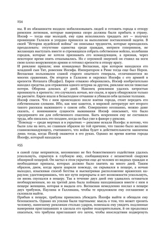 254

ны. В их обязанности входило мобилизовывать людей и готовить города к отпору
римским легионам, которые наверняка скоро должны были прибыть в страну.
Иосиф — тогда еще молодой, ему едва исполнилось тридцать лет — получил
провинцию Галилея и усердно принялся за выполнение поставленной задачи. В
своей "Истории иудейской войны" он описывал трудности, которые приходилось
преодолевать: отсутствие единства среди граждан, интриги соперников, не
желающих выступать вместе и стремящихся собрать собственное войско, колебания
городов, которые не хотели признавать его командующим, а признав, через
некоторое время опять отказывались. Но с огромной энергией он ставил на ноги
свою плохо вооруженную армию и готовил крепости к отпору врагу.
И римляне пришли; ими командовал Веспасиан, при котором находился его
младший сын Тит, ровесник Иосифа. Императором в Риме тогда еще был Нерон.
Веспасиан пользовался славой старого опытного генерала, отличившегося во
многих сражениях. Он вторгся в Галилею и окружил Иосифа с его армией в
крепости Иотапата (Йодфат). Евреи отважно оборонялись, Иосиф изобретательно
находил средства для отражения одного штурма за другим, римляне несли тяжелые
потери. Оборона длилась 47 дней. Наконец римлянам удалось хитростью
проникнуть в крепость: это случилось ночью, все спали, и врага обнаружили только
на рассвете. Евреи впали в безысходное отчаяние и убивали себя целыми толпами.
Иосиф спасся. Что с ним происходило после взятия города, стоит передать его
собственными словами. Ибо, как мне кажется, в мировой литературе нет второго
такого рассказа выжившего о самом себе. Совершенно осознанно, можно даже
сказать, с пониманием сущности выживания Иосиф описывает, что было
предпринято им для собственного спасения. Быть искренним ему не составило
труда, ибо писалось это позднее, когда он был уже в фаворе у римлян.
"Повсюду — среди мертвых и в укрытиях — римляне искали Йосефа: и потому, что
были злы на него, но главным образом по той причине, что таково было желание
главнокомандующего, считавшего, что война будет в действительности закончена
лишь тогда, когда Йосеф окажется в его руках. Однако во время взятия города
Йосефу, который находился

255

в самой гуще неприятеля, несомненно не без божественного содействия удалось
ускользнуть, спрыгнув в глубокую яму, сообщавшуюся с незаметной снаружи
обширной пещерой. Он застал в этом укрытии еще 40 человек из видных граждан и
необходимые припасы, которых должно было хватить на много дней. Таким
образом, днем, когда враги шарили повсюду, он скрывался в пещере, а ночью
выходил, изыскивая способ бегства и высматривая расположение вражеских ка-
раулов; удостоверившись, что все пути перекрыты и нет возможности ускользнуть,
он вновь спускался в пещеру. Так в течение двух дней ему удавалось оставаться
необнаруженным, но на третий день была поймана находившаяся вместе с ним в
пещере женщина, которая и выдала его. Веспасиан немедленно послал к пещере
двух трибунов, Паулина и Галликана, чтобы те предложили ему соглашение и
склонили выйти.
Прибыв к пещере, трибуны принялись убеждать Йосефа выйти и обещали ему
безопасность. Однако их усилия были тщетными: мысль о том, что может грозить
человеку, нанесшему римлянам столько ударов, помешала ему увидеть подлинные
намерения приглашавших и сделала его крайне подозрительным, й он продолжал
опасаться, что трибуны приглашают его затем, чтобы впоследствии подвергнуть
 