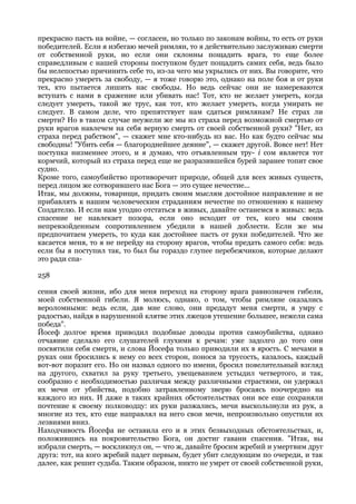 прекрасно пасть на войне, — согласен, но только по законам войны, то есть от руки
победителей. Если я избегаю мечей римлян, то я действительно заслуживаю смерти
от собственной руки, но если они склонны пощадить врага, то еще более
справедливым с нашей стороны поступком будет пощадить самих себя, ведь было
бы нелепостью причинить себе то, из-за чего мы укрылись от них. Вы говорите, что
прекрасно умереть за свободу, — я тоже говорю это, однако на поле боя и от руки
тех, кто пытается лишить нас свободы. Но ведь сейчас они не намереваются
вступать с нами в сражение или убивать нас! Тот, кто не желает умереть, когда
следует умереть, такой же трус, как тот, кто желает умереть, когда умирать не
следует. В самом деле, что препятствует нам сдаться римлянам? Не страх ли
смерти? Но в таком случае неужели же мы из страха перед возможной смертью от
руки врагов навлечем на себя верную смерть от своей собственной руки? "Нет, из
страха перед рабством", — скажет мне кто-нибудь из вас. Но как будто сейчас мы
свободны! "Убить себя — благороднейшее деяние", — скажет другой. Вовсе нет! Нет
поступка низменнее этого, и я думаю, что отъявленным тру- i сом является тот
кормчий, который из страха перед еще не разразившейся бурей заранее топит свое
судно.
Кроме того, самоубийство противоречит природе, общей для всех живых существ,
перед лицом же сотворившего нас Бога — это сущее нечестие...
Итак, мы должны, товарищи, придать своим мыслям достойное направление и не
прибавлять к нашим человеческим страданиям нечестие по отношению к нашему
Создателю. И если нам угодно отстаться в живых, давайте останемся в живых: ведь
спасение не навлекает позора, если оно исходит от тех, кого мы своим
непревзойденным сопротивлением убедили в нашей доблести. Если же мы
предпочитаем умереть, то куда как достойнее пасть от руки победителей. Что же
касается меня, то я не перейду на сторону врагов, чтобы предать самого себя: ведь
если бы я поступил так, то был бы гораздо глупее перебежчиков, которые делают
это ради спа-

258

сения своей жизни, ибо для меня переход на сторону врага равнозначен гибели,
моей собственной гибели. Я молюсь, однако, о том, чтобы римляне оказались
вероломными: ведь если, дав мне слово, они предадут меня смерти, я умру с
радостью, найдя в нарушенной клятве этих лжецов утешение большее, нежели сама
победа".
Йосеф долгое время приводил подобные доводы против самоубийства, однако
отчаяние сделало его слушателей глухими к речам: уже задолго до того они
посвятили себя смерти, и слова Йосефа только приводили их в ярость. С мечами в
руках они бросились к нему со всех сторон, понося за трусость, казалось, каждый
вот-вот поразит его. Но он назвал одного по имени, бросил повелительный взгляд
на другого, схватил за руку третьего, увещеванием устыдил четвертого, и так,
сообразно с необходимостью различая между различными страстями, он удержал
их мечи от убийства, подобно затравленному зверю бросаясь поочередно на
каждого из них. И даже в таких крайних обстоятельствах они все еще сохраняли
почтение к своему полководцу: их руки разжались, мечи выскользнули из рук, а
многие из тех, кто еще направлял на него свои мечи, непроизвольно опустили их
лезвиями вниз.
Находчивость Йосефа не оставила его и в этих безвыходных обстоятельствах, и,
положившись на покровительство Бога, он достиг гавани спасения. "Итак, вы
избрали смерть, — воскликнул он, — что ж, давайте бросим жребий и умертвим друг
друга: тот, на кого жребий падет первым, будет убит следующим по очереди, и так
далее, как решит судьба. Таким образом, никто не умрет от своей собственной руки,
 