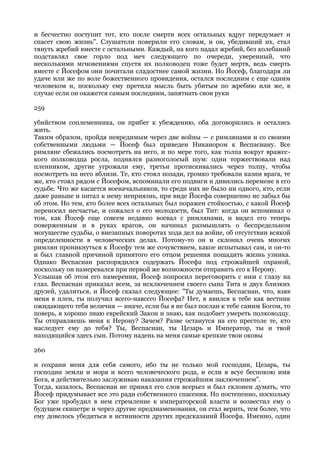 и бесчестно поступит тот, кто после смерти всех остальных вдруг передумает и
спасет свою жизнь". Слушатели поверили его словам, и он, убедивший их, стал
тянуть жребий вместе с остальными. Каждый, на кого падал жребий, без колебаний
подставлял свое горло под меч следующего по очереди, уверенный, что
несколькими мгновениями спустя их полководец тоже будет мертв, ведь смерть
вместе с Йосефом они почитали сладостнее самой жизни. Но Йосеф, благодаря ли
удаче или же по воле божественного провидения, остался последним с еще одним
человеком и, поскольку ему претила мысль быть убитым по жребию или же, в
случае если он окажется самым последним, запятнать свои руки

259

убийством соплеменника, он прибег к убеждению, оба договорились и остались
жить.
Таким образом, пройдя невредимым через две войны — с римлянами и со своими
собственными людьми — Йосеф был приведен Никанором к Веспасиану. Все
римляне сбежались посмотреть на него, и по мере того, как толпа вокруг вражес-
кого полководца росла, поднялся разноголосый шум: одни торжествовали над
пленником, другие угрожали ему, третьи протискивались через толпу, чтобы
посмотреть на него вблизи. Те, кто стоял позади, громко требовали казни врага, те
же, кто стоял рядом с Йосефом, вспоминали его подвиги и дивились перемене в его
судьбе. Что же касается военачальников, то среди них не было ни одного, кто, если
даже раньше и питал к нему неприязнь, при виде Йосефа совершенно не забыл бы
об этом. Но тем, кто более всех остальных был поражен стойкостью, с какой Йосеф
переносил несчастье, и сожалел о его молодости, был Тит: когда он вспоминал о
том, как Йосеф еще совсем недавно воевал с римлянами, и видел его теперь
поверженным и в руках врагов, он начинал размышлять о беспредельном
могуществе судьбы, о внезапных поворотах хода дел на войне, об отсутствии всякой
определенности в человеческих делах. Потому-то он и склонил очень многих
римлян проникнуться к Йосефу тем же сочувствием, какое испытывал сам, и он-то
и был главной причиной принятого его отцом решения пощадить жизнь узника.
Однако Веспасиан распорядился содержать Йосефа под строжайшей охраной,
поскольку он намеревался при первой же возможности отправить его к Нерону.
Услышав об этом его намерении, Йосеф попросил переговорить с ним с глазу на
глаз. Веспасиан приказал всем, за исключением своего сына Тита и двух близких
друзей, удалиться, и Йосеф сказал следующее: "Ты думаешь, Веспасиан, что, взяв
меня в плен, ты получил всего-навсего Йосефа? Нет, я явился к тебе как вестник
ожидающего тебя величия — иначе, если бы я не был послан к тебе самим Богом, то
поверь, я хорошо знаю еврейский Закон и знаю, как подобает умереть полководцу.
Ты отправляешь меня к Нерону? Зачем? Разве останутся на его престоле те, кто
наследует ему до тебя? Ты, Веспасиан, ты Цезарь и Император, ты и твой
находящийся здесь сын. Потому надень на меня самые крепкие твои оковы

260

и сохрани меня для себя самого, ибо ты не только мой господин, Цезарь, ты
господин земли и моря и всего человеческого рода, и если я всуе беспокою имя
Бога, я действительно заслуживаю наказания строжайшим заключением".
Тогда, казалось, Веспасиан не принял его слов всерьез и был склонен думать, что
Йосеф придумывает все это ради собственного спасения. Но постепенно, поскольку
Бог уже пробудил в нем стремление к императорской власти и возвестил ему о
будущем скипетре и через другие предзнаменования, он стал верить, тем более, что
ему довелось убедиться в истинности других предсказаний Йосефа. Именно, один
 