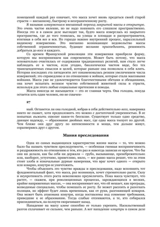помещений каждый раз означает, что масса хочет вновь предаться своей старой
страсти — внезапному, быстрому и неограниченному росту.
      Я называю извержением внезапный переход закрытой массы в открытую.
Это очень частое явление, но не надо понимать его слишком пространственно.
Иногда это и в самом деле выглядит так, будто масса изверглась из закрытого
пространства, где до того томилась, на улицы и площади и распространяется,
втягивая в себя все и вся. Но гораздо важнее внутренний процесс, параллельный
видимому извержению. Это внезапно возникающее недовольство массы
собственной ограниченностью, будящее желание присоединять, решимость
добраться до всех и каждого.
      Со времен Французской революции эти извержения приобрели форму,
которую мы воспринимаем как современную. Может быть потому, что масса
основательно очистилась от содержания традиционных религий, нам стало легче
наблюдать ее в чистом, если угодно, биологически чистом виде, без тех
трансцендентных смыслов и целей, которые раньше она позволяла в себя влить.
История последних ста пятидесяти лет ознаменовалась резким увеличением числа
извержений; это справедливо и по отношению к войнам, которые стали массовыми
войнами. Масса уже не удовлетворяется благочестивыми обетами и обещаниями,
она хочет испытать великое чувство собственной животной силы и страсти,
используя для этого любые социальные претензии и поводы.
      Масса никогда не насыщается — это ее главная черта. Она голодна, покуда
остается хоть один человек, ею не схвачен-

      27

      ный. Останется ли она голодной, вобрав в себя действительно всех, наверняка
никто не скажет, хотя предположить это можно с достаточной уверенностью. В ее
попытках выжить сквозит какое-то бессилие. Существует только одно средство,
дающее надежду, — образование двойных масс, где одна масса тоскует по другой.
Чем ближе они друг другу по интенсивности и мощи, тем дольше живут,
соразмеряясь друг с другом.

                             Мания преследования
      Одна из самых выдающихся характеристик жизни массы — то, что можно
было бы назвать чувством преследуемости, — особенная гневная восприимчивость
и раздражимость по отношению к тем, кто раз и навсегда записан ее врагом. Что бы
они ни делали, как бы себя ни держали — грубо, вызывающе, пренебрежительно
или, наоборот, уступчиво, приветливо, мило, — все равно масса решит, что за этим
стоит злоба и изначальные дурные намерения, что враг хочет одного — открыто
или коварно, изнутри ее уничтожить.
      Чтобы объяснить это чувство вражды и преследования, надо вспомнить тот
фундаментальный факт, что масса, раз возникнув, хочет стремительно расти. Силу
и неукротимость этого роста невозможно преувеличить. Пока масса чувствует, что
растет, — скажем, при революционных процессах, зарождающихся в мелких,
крайне напряженных массах, — она воспринимает все, что ей мешает, как преграды,
возводимые специально, чтобы помешать ее росту. Ее может рассеять и разогнать
полиция, но эффект будет лишь временным, как от руки, разгоняющей комаров.
Она может быть атакована изнутри, когда поставлены под сомнение требования,
приведшие к ее образованию. Тогда слабые отсеиваются, а те, кто собирался
присоединиться, на полпути сворачивают назад.
      Нападение на массу извне способно ее только укрепить. Насильственный
разгон сплачивает ее сильнее, чем раньше. А вот нападение изнутри в самом деле
 