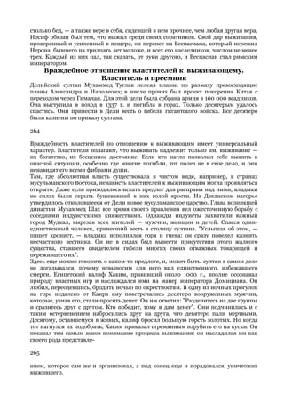 столько бед, — а также вере в себя, сидевшей в нем прочнее, чем любая другая вера,
Иосиф обязан был тем, что выжил среди своих соратников. Свой дар выживания,
проверенный и усиленный в пещере, он перенес на Веспасиана, который пережил
Нерона, бывшего на тридцать лет моложе, и всех его наследников, числом не менее
трех. Каждый из них пал, так сказать, от руки другого, и Веспасиан стал римским
императором.
      Враждебное отношение властителей к выживающему.
                    Властитель и преемник
Делийский султан Мухаммед Туглак лелеял планы, по размаху превосходящие
планы Александра и Наполеона; в числе прочих был проект покорения Китая с
переходом через Гималаи. Для этой цели была собрана армия в 100 000 всадников.
Она выступила в поход в 1337 г. и погибла в горах. Только десятерым удалось
спастись. Они принесли в Дели весть о гибели гигантского войска. Все десятеро
были казнены по приказу султана.

264

Враждебность властителей по отношению к выживающим имеет универсальный
характер. Властители полагают, что выживать надлежит только им, выживание —
их богатство, их бесценное достояние. Если кто нагло позволил себе выжить в
опасной ситуации, особенно где многие погибли, тот полез не в свое дело, и они
ненавидят его всеми фибрами души.
Там, где абсолютная власть существовала в чистом виде, например, в странах
мусульманского Востока, ненависть властителей к выживающим могла проявляться
открыто. Даже если приходилось искать предлог для расправы над ними, владыки
не силах были скрыть бушевавшей в них голой ярости. На Деканском нагорье
утвердилось отколовшееся от Дели новое мусульманское царство. Глава возникшей
династии Мухаммед Шах все время своего правления вел ожесточенную борьбу с
соседними индуистскими княжествами. Однажды индуисты захватили важный
город Мудкал, вырезав всех жителей — мужчин, женщин и детей. Спасся один-
единственный человек, принесший весть в столицу султана. "Услышав об этом, —
пишет хронист, — владыка исполнился горя и гнева: он сразу повелел казнить
несчастного вестника. Он не в силах был вынести присутствия этого жалкого
существа, ставшего свидетелем гибели многих своих отважных товарищей и
пережившего их".
Здесь еще можно говорить о каком-то предлоге, и, может быть, султан в самом деле
не догадывался, почему невыносим для него вид единственного, избежавшего
смерти. Египетский калиф Хаким, правивший около 1000 г., вполне осознавал
природу властных игр и наслаждался ими на манер императора Домициана. Он
любил, переодевшись, бродить ночью по окрестностям. В одну из ночных прогулок
на горе недалеко от Каира ему повстречались десятеро вооруженных мужчин,
которые, узнав его, стали просить денег. Он им ответил: "Разделитесь на две группы
и сразитесь друг с другом. Кто победит, тому я дам денег". Они подчинились и с
таким остервенением набросились друг на друга, что девятеро пали мертвыми.
Десятому, оставшемуся в живых, калиф бросил большую горсть золотых. Но когда
тот нагнулся их подобрать, Хаким приказал стремянным изрубить его на куски. Он
показал тем самым ясное понимание процесса выживания: он насладился им как
своего рода представле-

265

нием, которое сам же и организовал, а под конец еще и порадовался, уничтожив
выжившего.
 