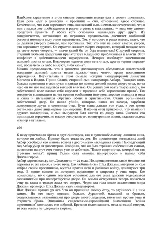 Наиболее характерно в этом смысле отношение властителя к своему преемнику.
Если речь идет о династии и преемник — сын, отношение вдвое сложнее.
Естественно, что сын переживет отца, как всякий сын, и столь же естественно, что в
нем с малых лет пробуждается и растет страсть к выживанию, — ведь ему самому
предстоит править. У обоих есть основания ненавидеть друг друга. Их
соперничество, истекающее из неравных предпосылок, достигает особенной
остроты именно в силу этого неравенства. Тот, у которого в руках власть, знает, что
он должен умереть раньше, чем противник. Тот, кто еще не имеет власти, уверен,
что переживет другого. Он страстно жаждет смерти старшего, который меньше всех
на свете хочет умереть, — иначе какой бы он был властитель! С другой стороны,
старший любыми средствами препятствует младшему приблизиться к власти. Этот
конфликт в действительности неразрешим. История изобилует восстаниями
сыновей против отцов. Некоторым удается свергнуть отцов, другие терпят пораже-
ние, после чего их либо милуют, либо казнят.
Можно предположить, что в династии долгоживущих абсолютных властителей
восстание сыновей против отцов должно стать чем-то вроде постоянного
учреждения. Поучительна в этом смысле история императорской династии
Моголов в Индии. Принц Салим, старший сын императора Акбара, "жаждал взять
бразды правления в свои руки и злился по поводу долгой жизни своего отца, из-за
чего он не мог насладиться высшей властью. Он решил сам взять такую власть, по
собственной воле назвал себя королем и присвоил себе королевские права". Так
говорится в дошедшем из тех времен сообщении иезуитов, хорошо знавших и отца
и сына и пытавшихся обратить обоих в христианство. Салим организовал
собственный двор. Он нанял убийц, которые, напав из засады, зарубили
доверенного друга и советника отца. Бунт сына длился три года, в это время
состоялось даже лицемерное примирение. Наконец отец пригрозил, что назначит
другого наследника, и сын вынужден был явится ко двору отца. Сначала его
принимали сердечно, но вскоре отец увлек его во внутренние покои, надавал оплеух
и запер в купальне.

266

К нему приставили врача и двух санитаров, как к душевнобольному, лишили вина,
которое он любил. Принцу было тогда 35 лет. По прошествии нескольких дней
Акбар освободил его и вновь возвел в достоинство наследника трона. На следующий
год Акбар умер от дизентерии. Говорили, что он был отравлен собственным сыном,
но ясности на этот счет теперь уже не добиться. "После смерти отца, которой он так
страстно желал", принц Салим стал наконец императором и назвал себя
Джахангиром.
Акбар царствовал 45 лет, Джахангир — 22 года. Но, процарствовав вдвое меньше, он
пережил то же самое, что его отец. Его любимый сын Шах Джахан, которого он сам
избрал своим преемником, восстал против него и развязал войну, длившуюся три
года. В конце концов он потерпел поражение и запросил у отца мира. Его
помиловали, но с одним жестким условием: два его сына должны содержаться
заложниками при императорском дворе. Он весьма остерегался теперь попасться
отцу на глаза и только ждал его смерти. Через два года после заключения мира
Джахангир умер, и Шах Джахан стал императором.
Шах Джахан правил 30 лет. Что он причинил своему отцу, то случилось и с ним
самим. Но его сыну повезло больше. Аурангзеб, младший из братьев,
содержавшихся заложниками про дворе своего дедушки, выступил против отца и
старшего брата. Описанная свидетелями-европейцами знаменитая "война
преемников" кончилась его победой. Брата он велел казнить, отца до самой смерти,
то есть восемь лет, держал в тюрьме.
 